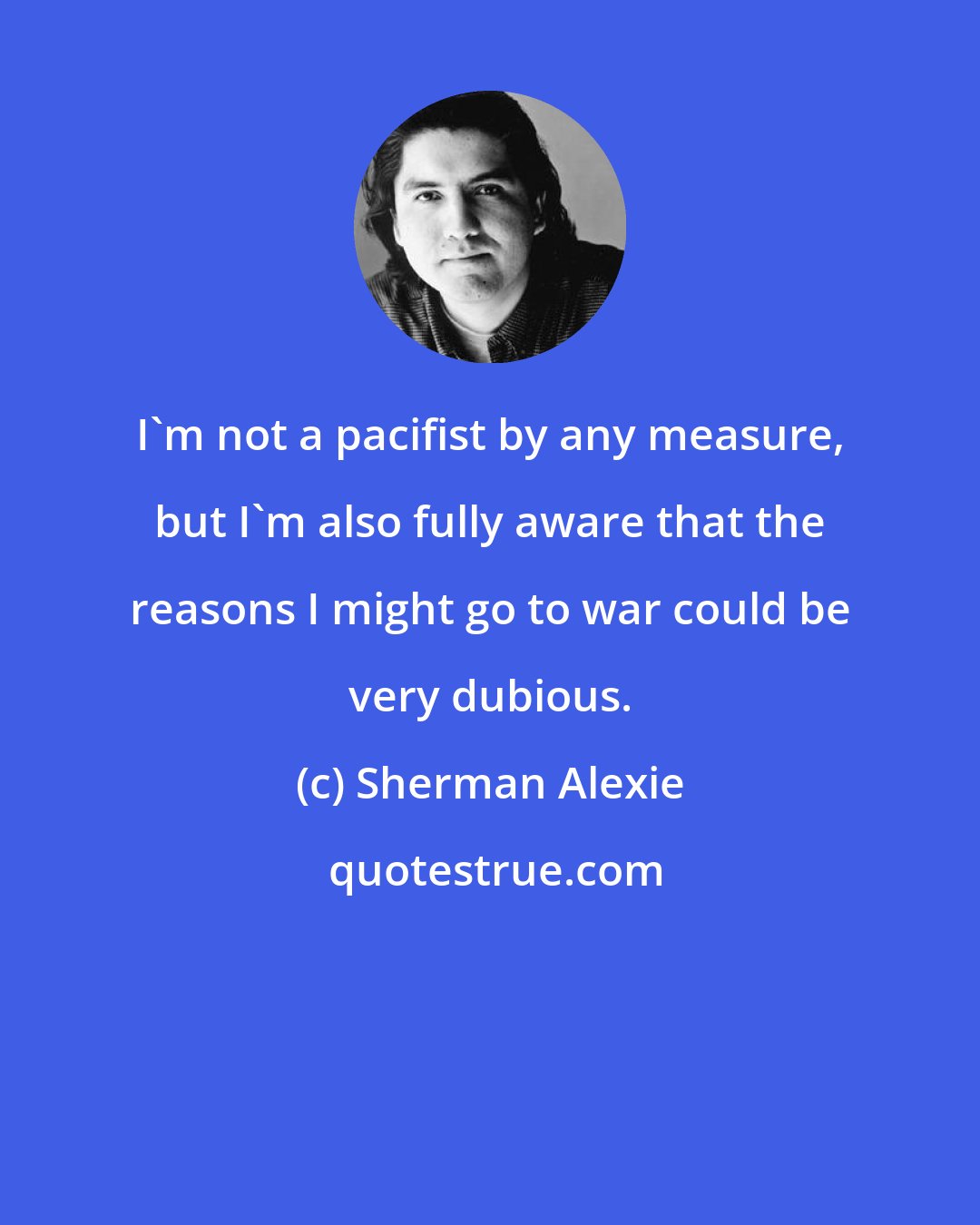 Sherman Alexie: I'm not a pacifist by any measure, but I'm also fully aware that the reasons I might go to war could be very dubious.