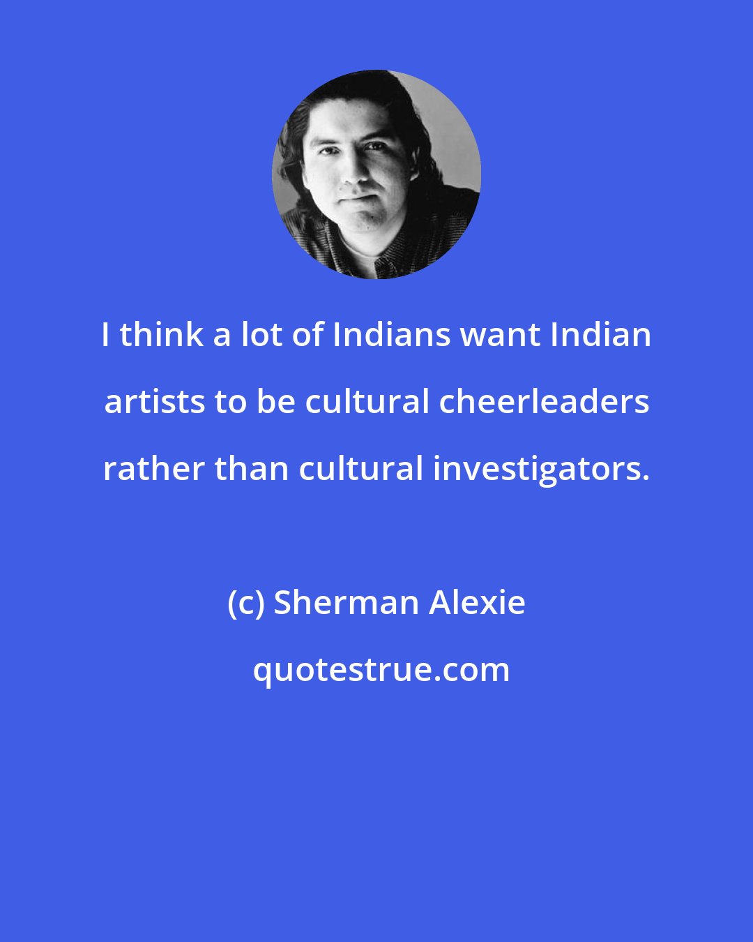 Sherman Alexie: I think a lot of Indians want Indian artists to be cultural cheerleaders rather than cultural investigators.