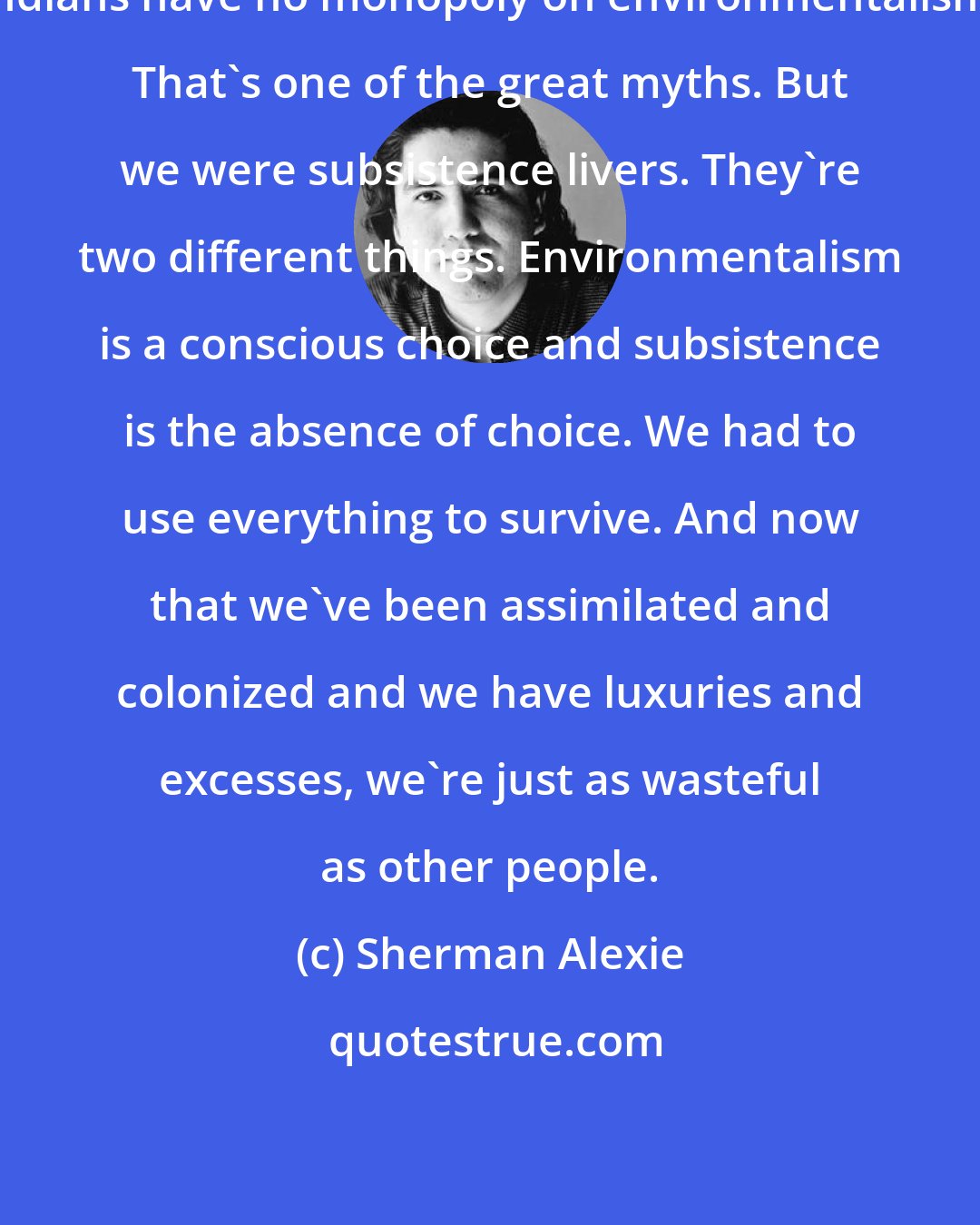 Sherman Alexie: Indians have no monopoly on environmentalism. That's one of the great myths. But we were subsistence livers. They're two different things. Environmentalism is a conscious choice and subsistence is the absence of choice. We had to use everything to survive. And now that we've been assimilated and colonized and we have luxuries and excesses, we're just as wasteful as other people.