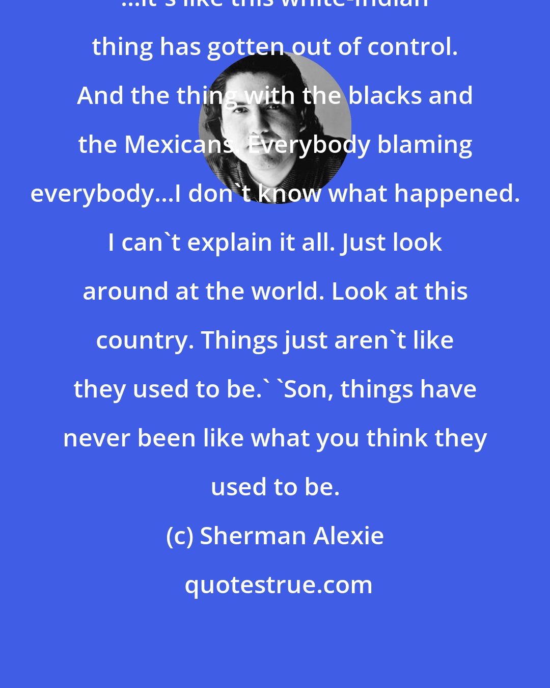 Sherman Alexie: ...it's like this white-Indian thing has gotten out of control. And the thing with the blacks and the Mexicans. Everybody blaming everybody...I don't know what happened. I can't explain it all. Just look around at the world. Look at this country. Things just aren't like they used to be.' 'Son, things have never been like what you think they used to be.