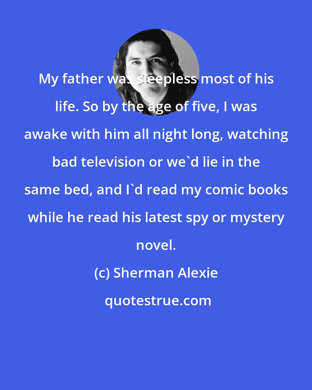 Sherman Alexie: My father was sleepless most of his life. So by the age of five, I was awake with him all night long, watching bad television or we'd lie in the same bed, and I'd read my comic books while he read his latest spy or mystery novel.