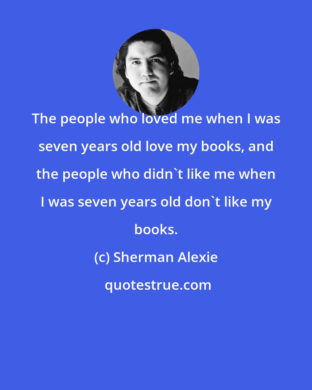 Sherman Alexie: The people who loved me when I was seven years old love my books, and the people who didn't like me when I was seven years old don't like my books.