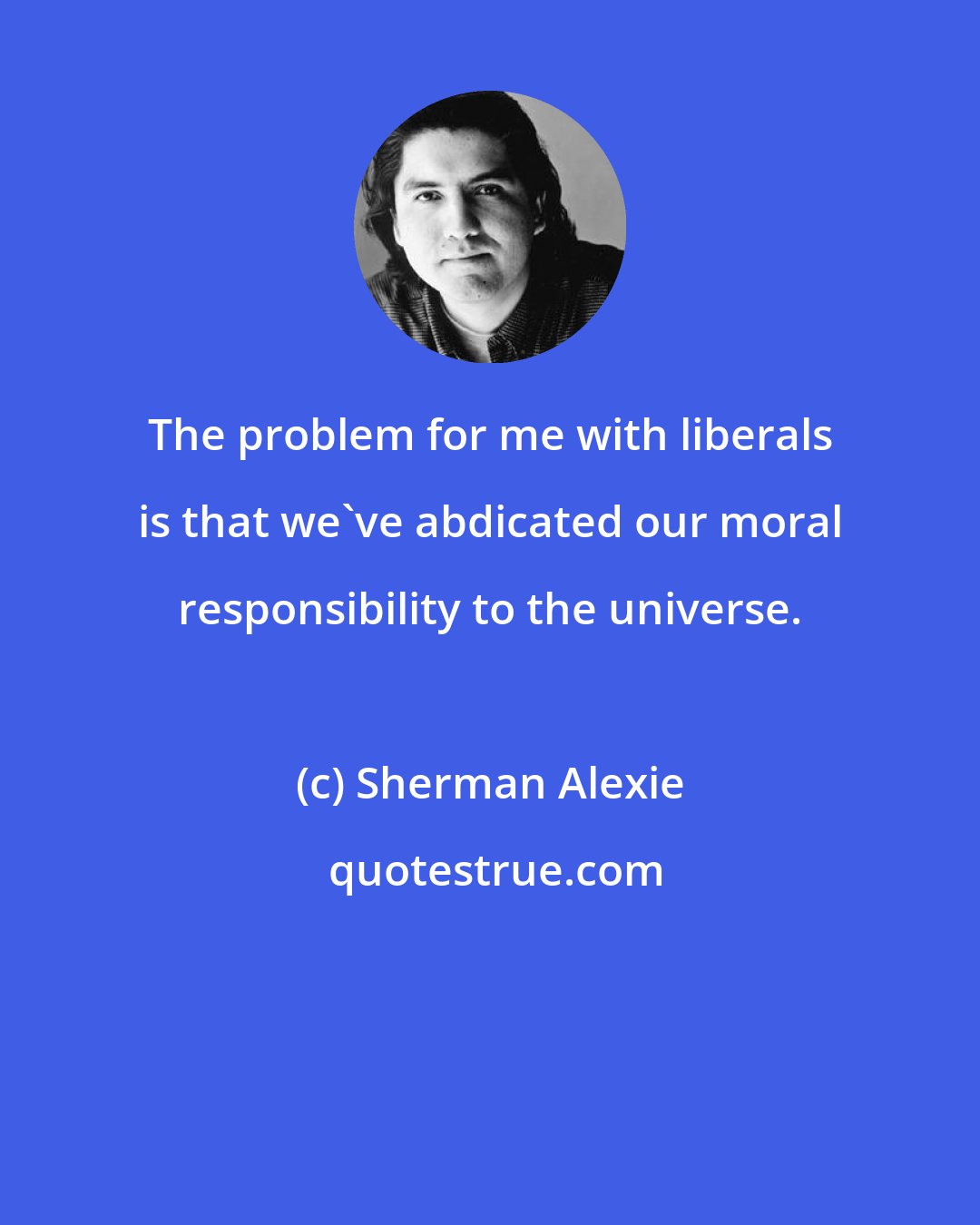 Sherman Alexie: The problem for me with liberals is that we've abdicated our moral responsibility to the universe.