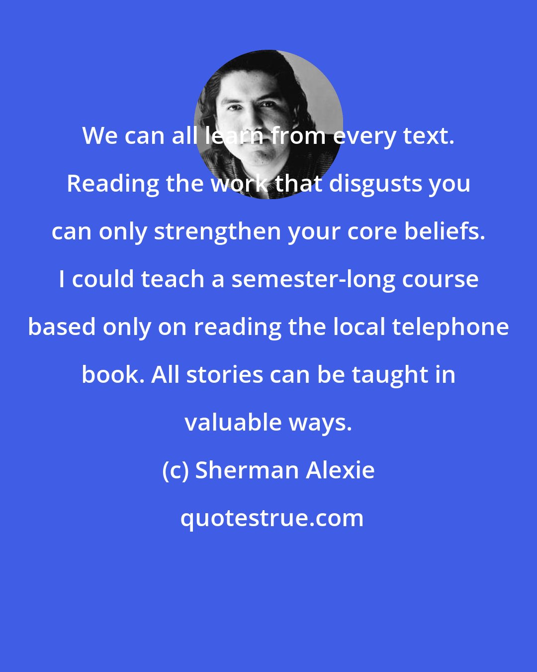 Sherman Alexie: We can all learn from every text. Reading the work that disgusts you can only strengthen your core beliefs. I could teach a semester-long course based only on reading the local telephone book. All stories can be taught in valuable ways.