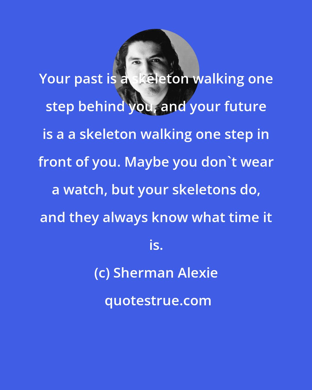 Sherman Alexie: Your past is a skeleton walking one step behind you, and your future is a a skeleton walking one step in front of you. Maybe you don't wear a watch, but your skeletons do, and they always know what time it is.