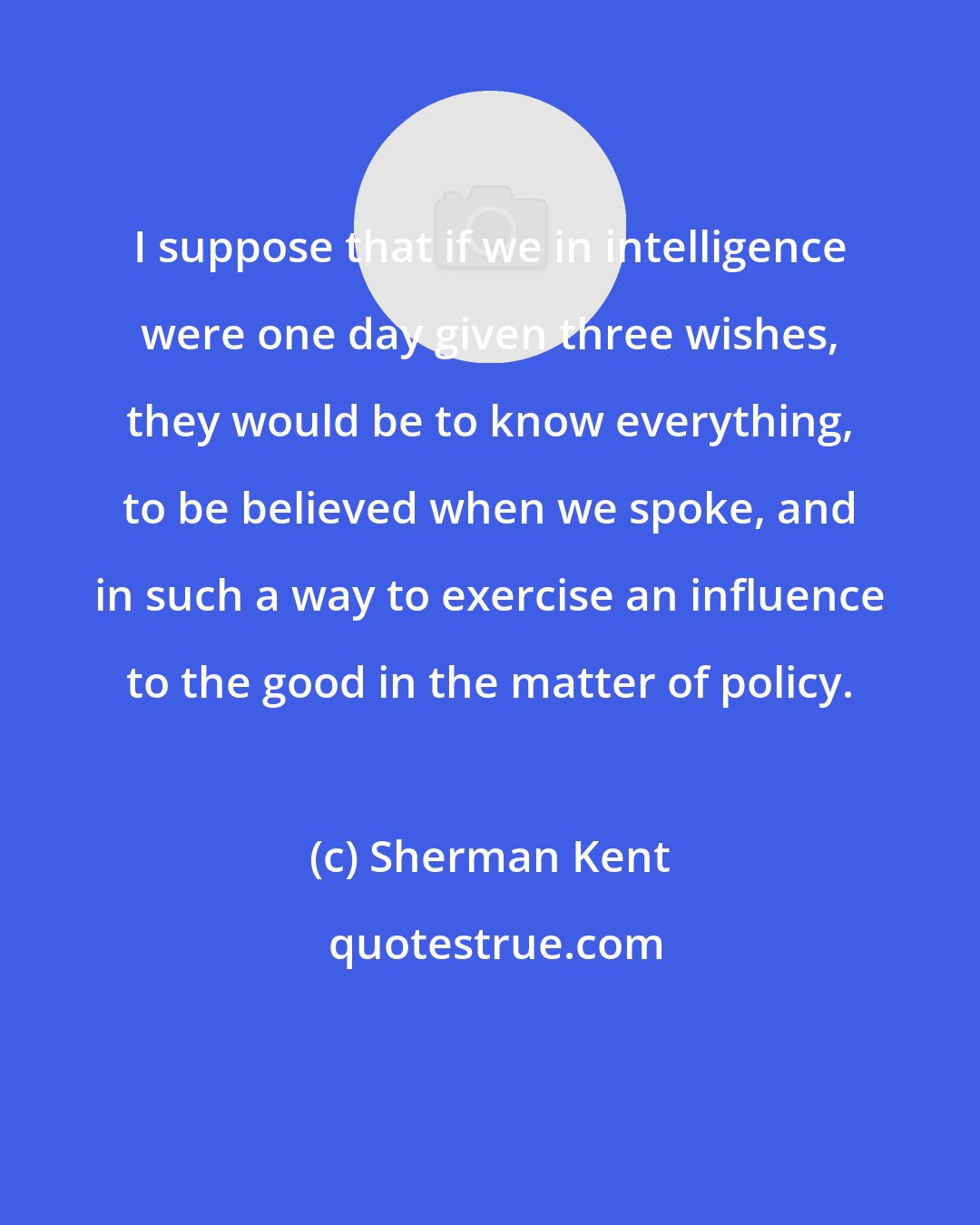 Sherman Kent: I suppose that if we in intelligence were one day given three wishes, they would be to know everything, to be believed when we spoke, and in such a way to exercise an influence to the good in the matter of policy.