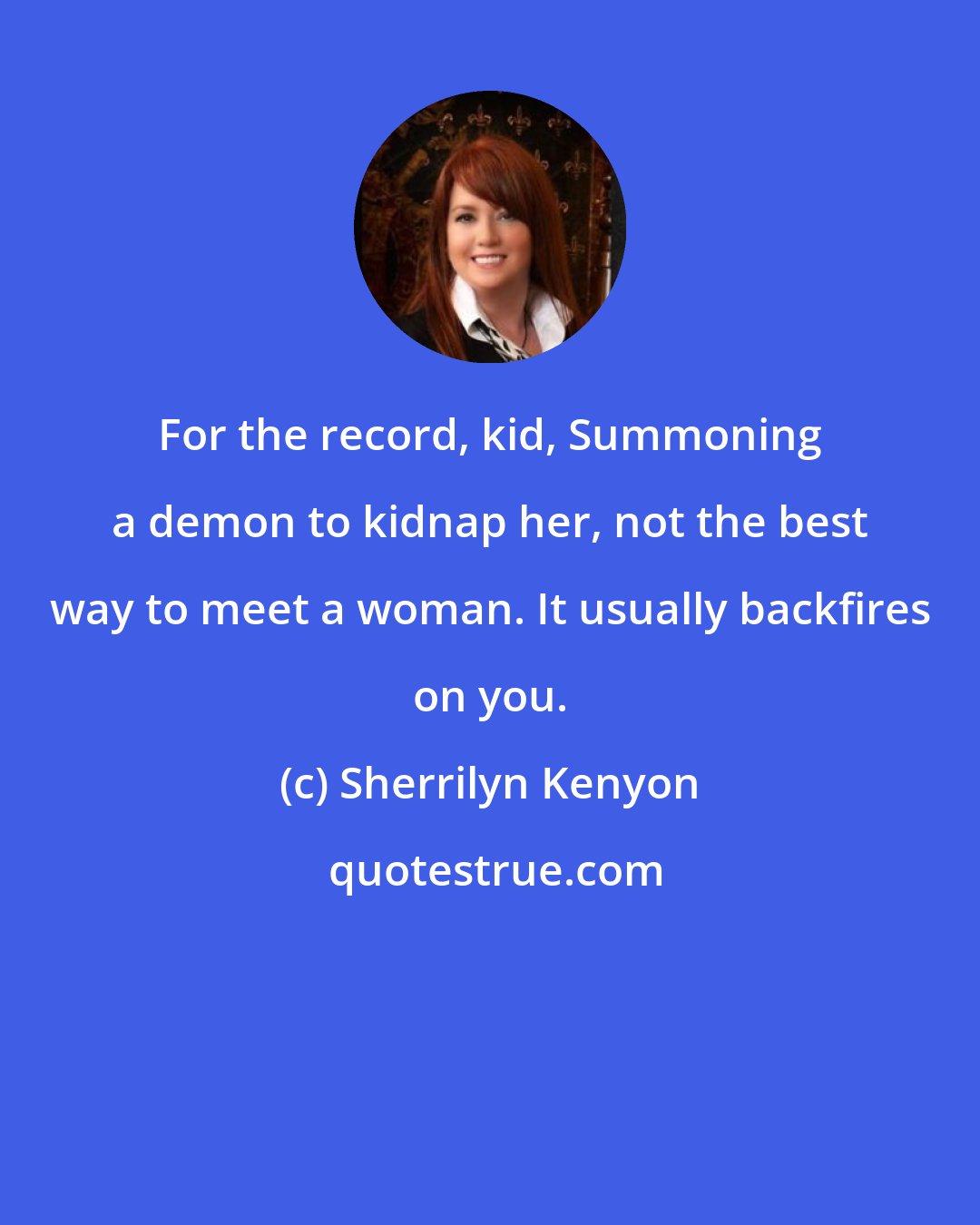 Sherrilyn Kenyon: For the record, kid, Summoning a demon to kidnap her, not the best way to meet a woman. It usually backfires on you.