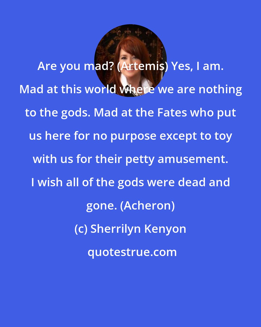 Sherrilyn Kenyon: Are you mad? (Artemis) Yes, I am. Mad at this world where we are nothing to the gods. Mad at the Fates who put us here for no purpose except to toy with us for their petty amusement. I wish all of the gods were dead and gone. (Acheron)