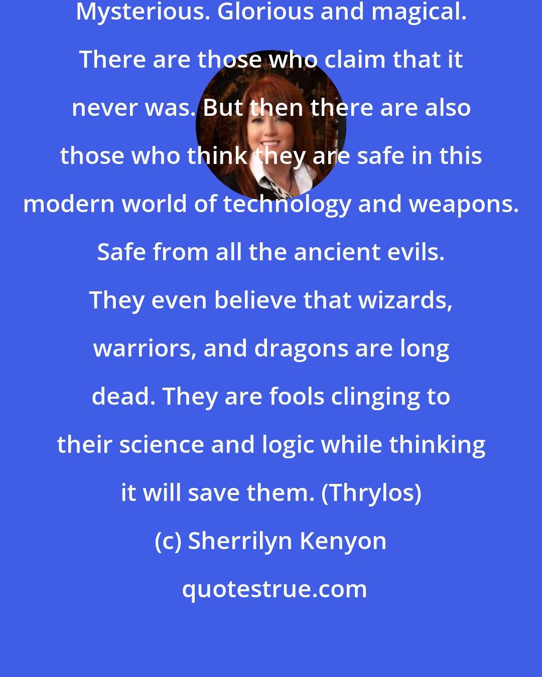 Sherrilyn Kenyon: Atlantis: Fabled. Mystical. Golden. Mysterious. Glorious and magical. There are those who claim that it never was. But then there are also those who think they are safe in this modern world of technology and weapons. Safe from all the ancient evils. They even believe that wizards, warriors, and dragons are long dead. They are fools clinging to their science and logic while thinking it will save them. (Thrylos)