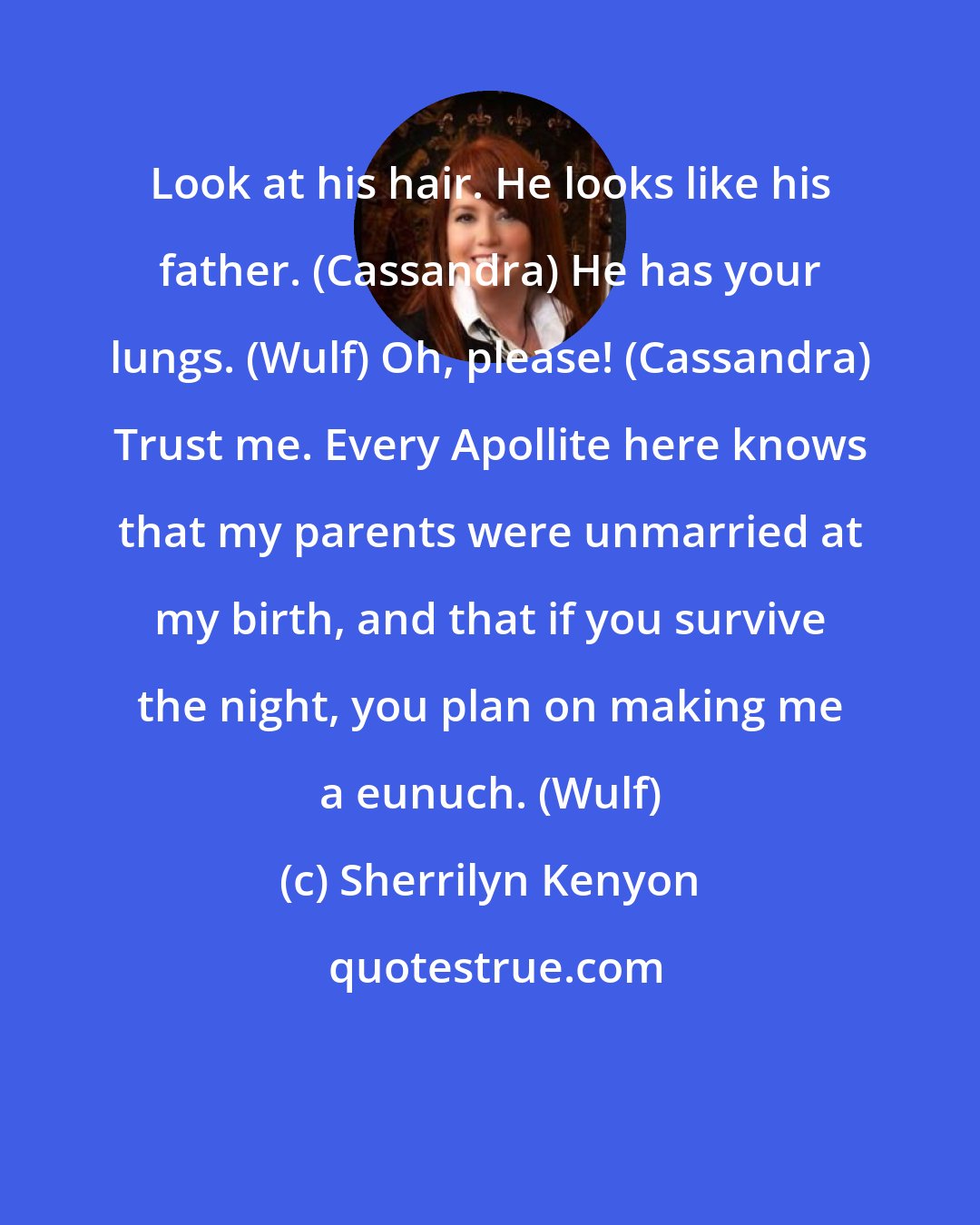 Sherrilyn Kenyon: Look at his hair. He looks like his father. (Cassandra) He has your lungs. (Wulf) Oh, please! (Cassandra) Trust me. Every Apollite here knows that my parents were unmarried at my birth, and that if you survive the night, you plan on making me a eunuch. (Wulf)