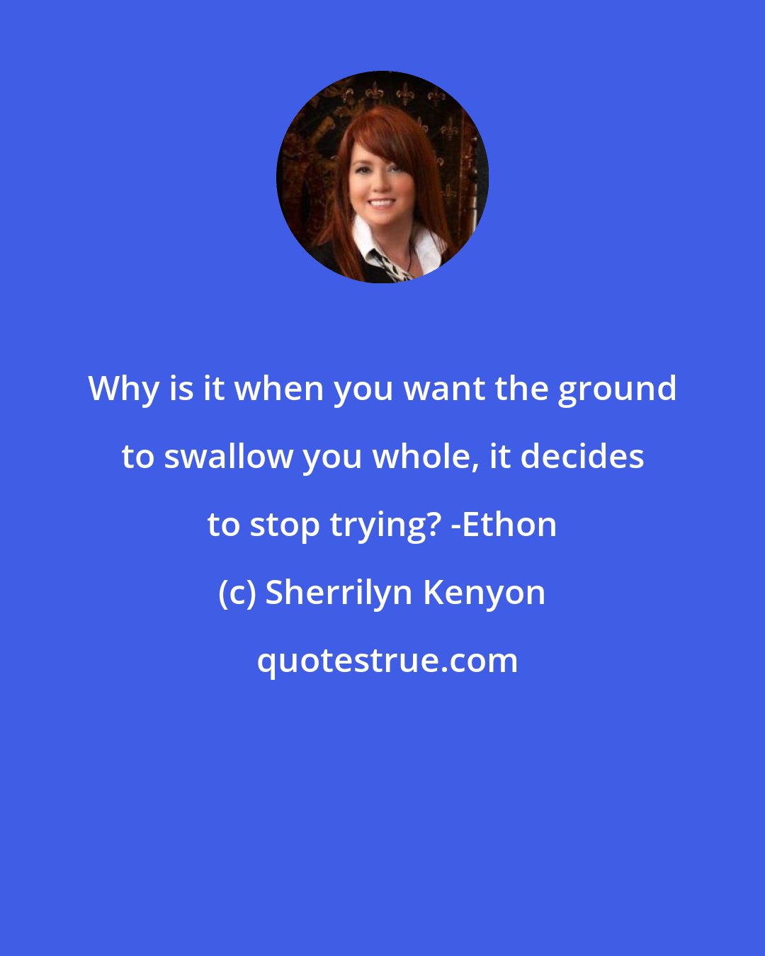 Sherrilyn Kenyon: Why is it when you want the ground to swallow you whole, it decides to stop trying? -Ethon