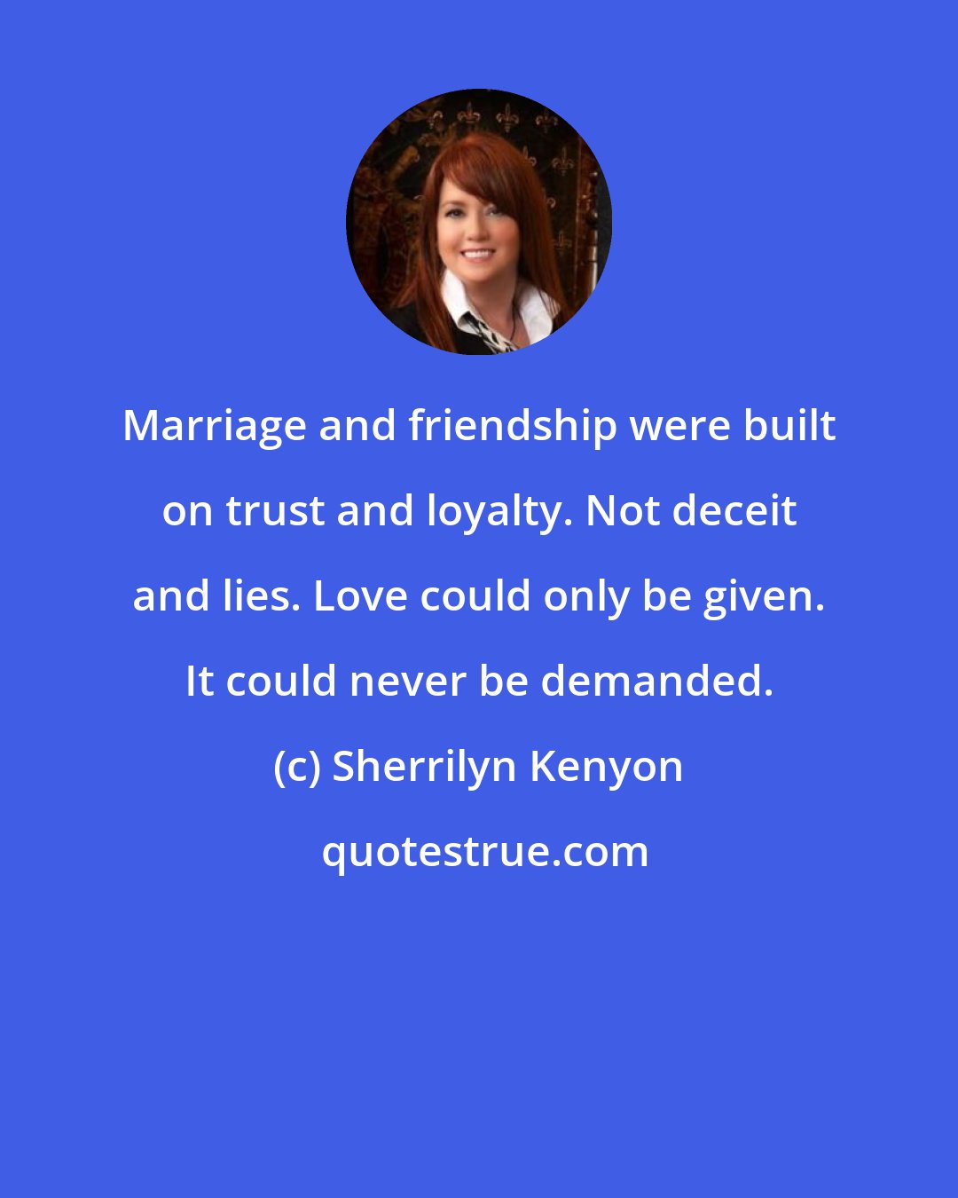 Sherrilyn Kenyon: Marriage and friendship were built on trust and loyalty. Not deceit and lies. Love could only be given. It could never be demanded.