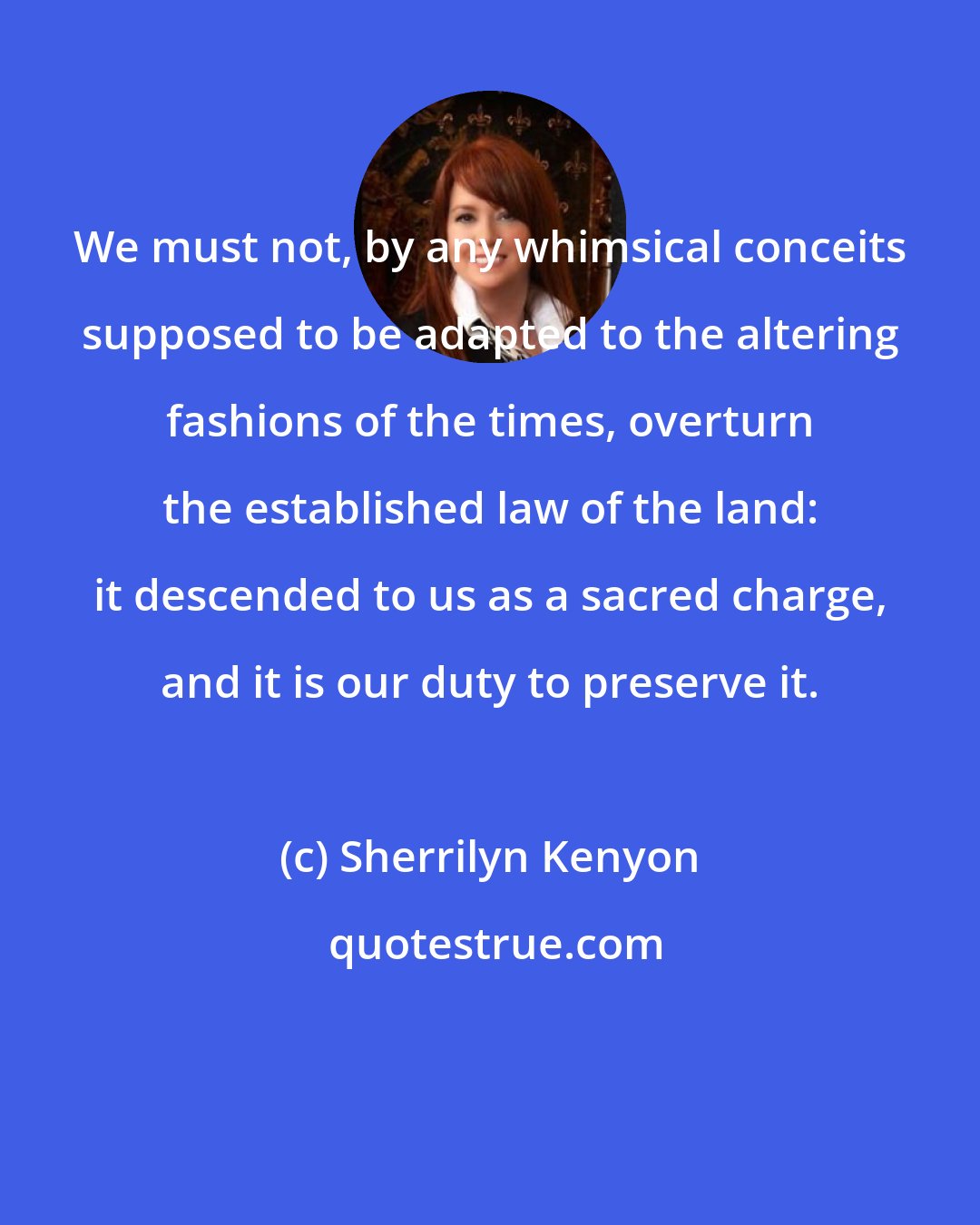 Sherrilyn Kenyon: We must not, by any whimsical conceits supposed to be adapted to the altering fashions of the times, overturn the established law of the land: it descended to us as a sacred charge, and it is our duty to preserve it.