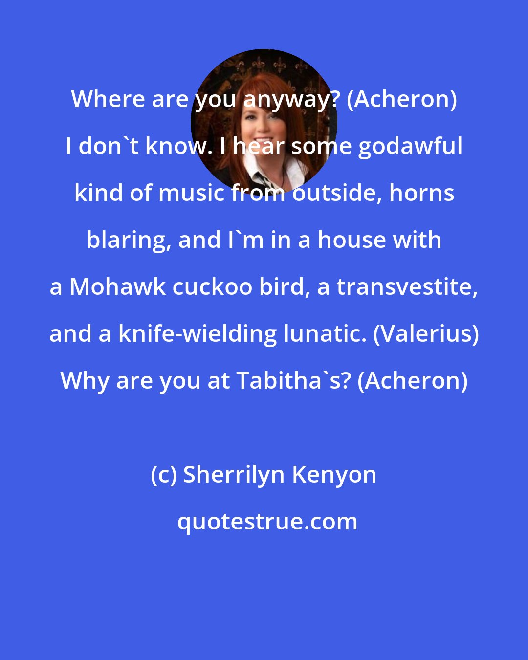 Sherrilyn Kenyon: Where are you anyway? (Acheron) I don't know. I hear some godawful kind of music from outside, horns blaring, and I'm in a house with a Mohawk cuckoo bird, a transvestite, and a knife-wielding lunatic. (Valerius) Why are you at Tabitha's? (Acheron)