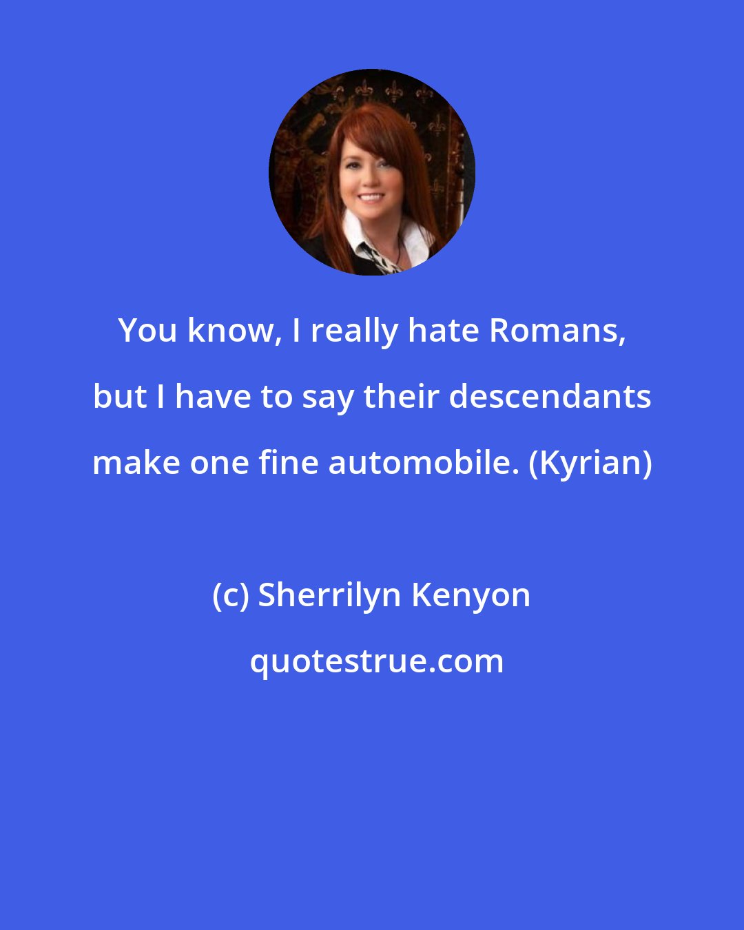 Sherrilyn Kenyon: You know, I really hate Romans, but I have to say their descendants make one fine automobile. (Kyrian)