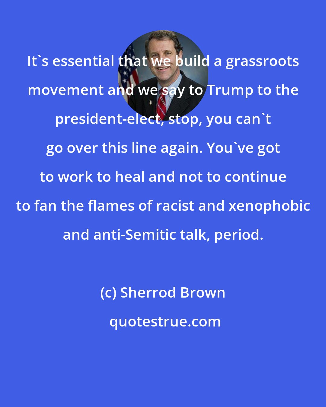 Sherrod Brown: It`s essential that we build a grassroots movement and we say to Trump to the president-elect, stop, you can`t go over this line again. You`ve got to work to heal and not to continue to fan the flames of racist and xenophobic and anti-Semitic talk, period.