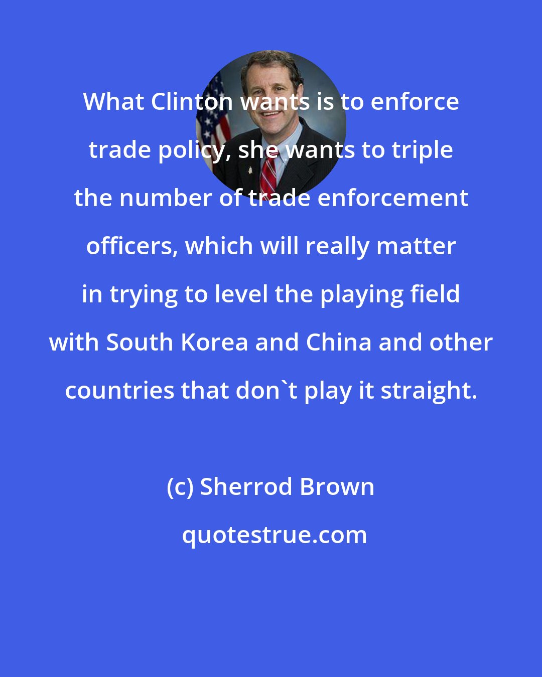 Sherrod Brown: What Clinton wants is to enforce trade policy, she wants to triple the number of trade enforcement officers, which will really matter in trying to level the playing field with South Korea and China and other countries that don't play it straight.