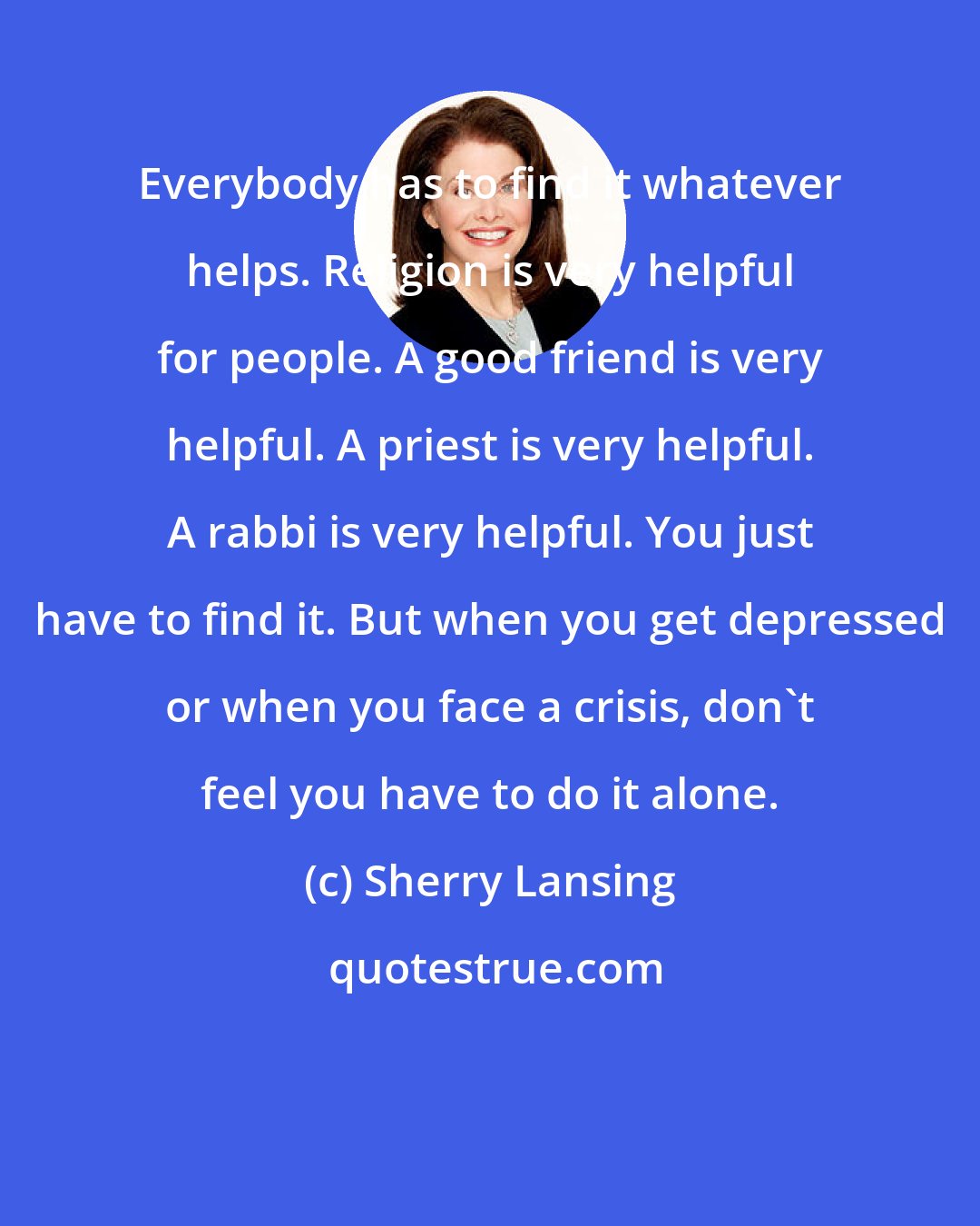 Sherry Lansing: Everybody has to find it whatever helps. Religion is very helpful for people. A good friend is very helpful. A priest is very helpful. A rabbi is very helpful. You just have to find it. But when you get depressed or when you face a crisis, don't feel you have to do it alone.