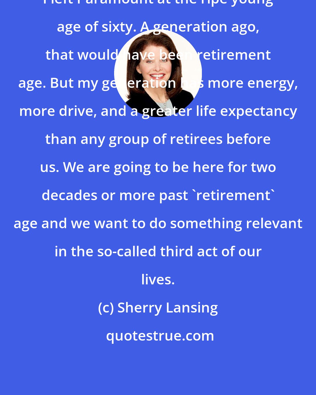 Sherry Lansing: I left Paramount at the ripe young age of sixty. A generation ago, that would have been retirement age. But my generation has more energy, more drive, and a greater life expectancy than any group of retirees before us. We are going to be here for two decades or more past 'retirement' age and we want to do something relevant in the so-called third act of our lives.