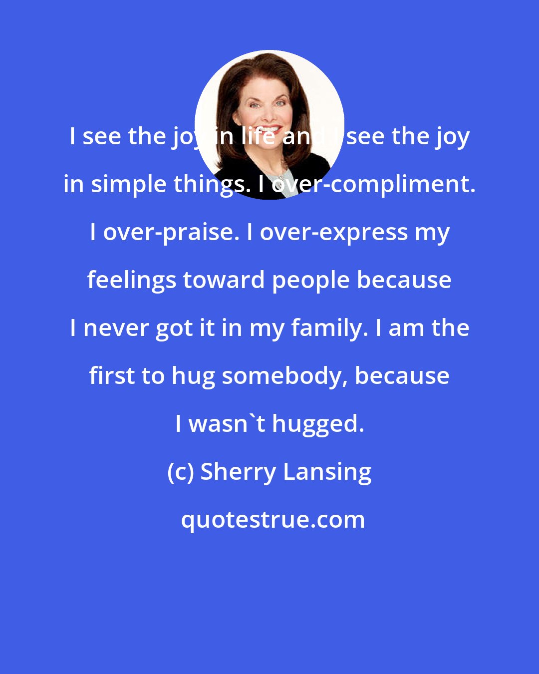 Sherry Lansing: I see the joy in life and I see the joy in simple things. I over-compliment. I over-praise. I over-express my feelings toward people because I never got it in my family. I am the first to hug somebody, because I wasn't hugged.