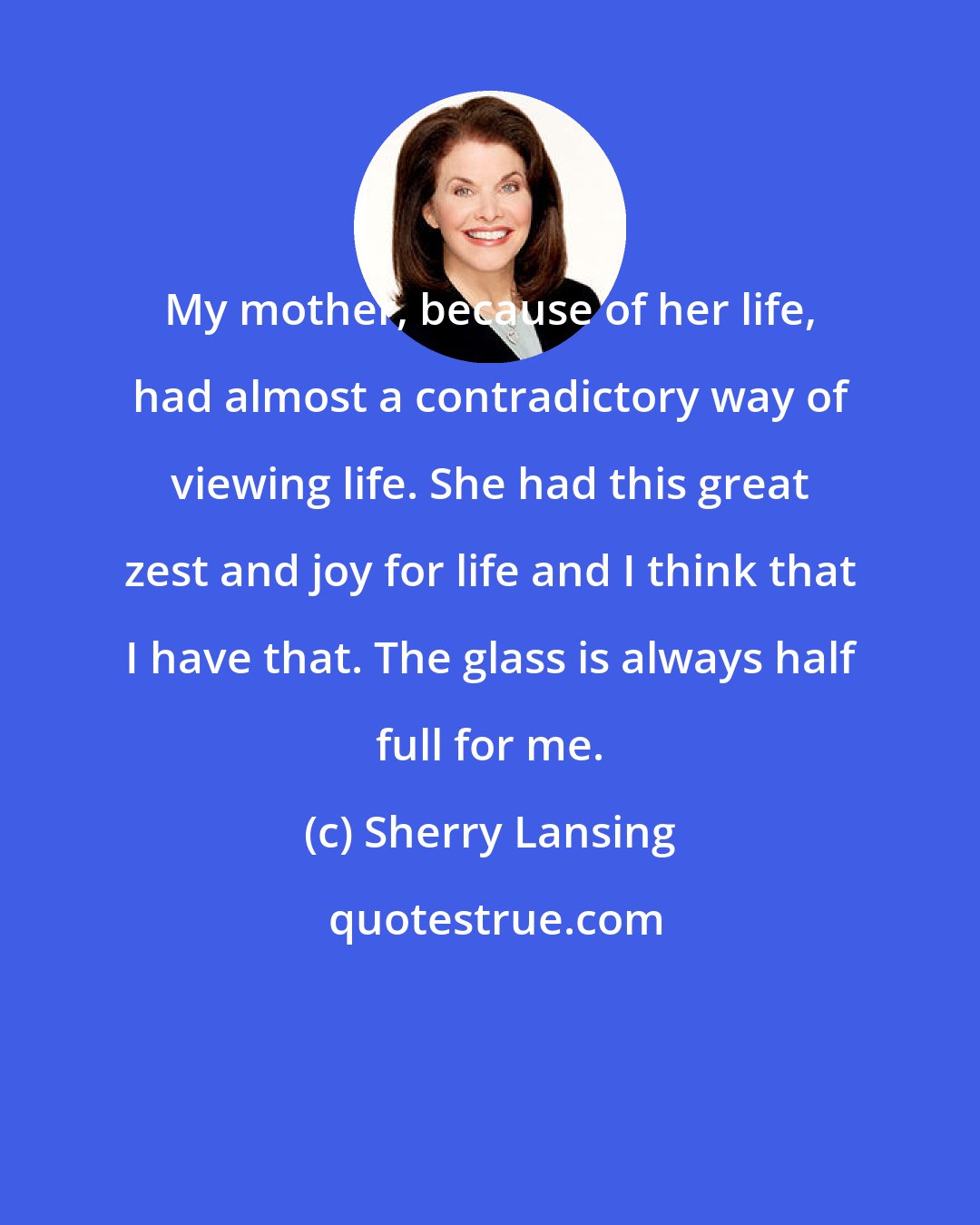 Sherry Lansing: My mother, because of her life, had almost a contradictory way of viewing life. She had this great zest and joy for life and I think that I have that. The glass is always half full for me.