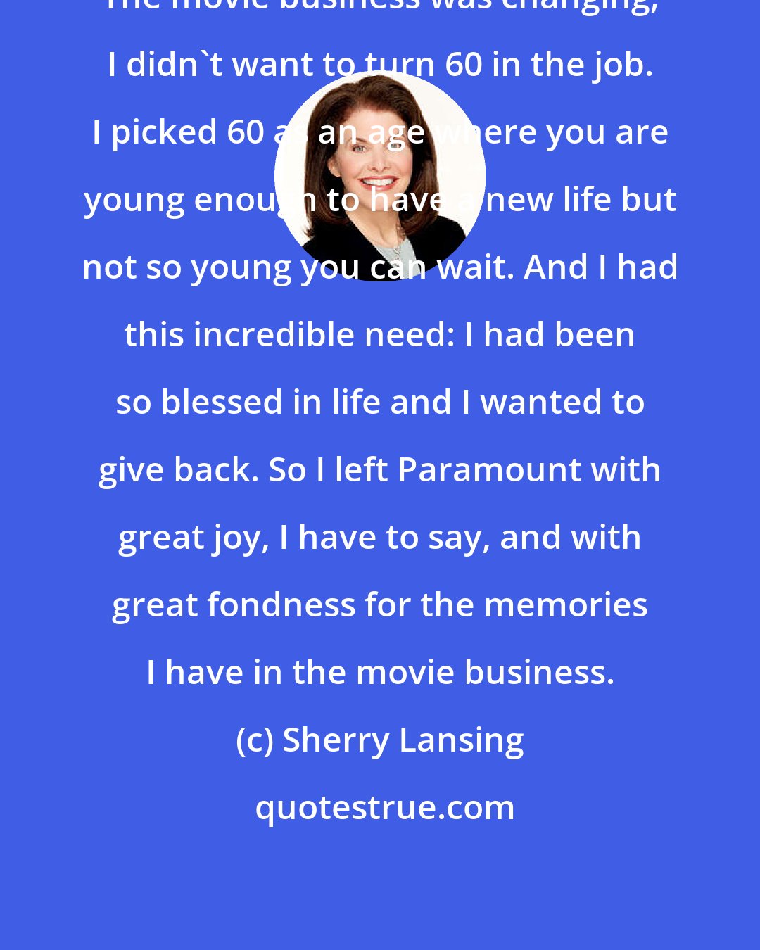 Sherry Lansing: The movie business was changing, I didn't want to turn 60 in the job. I picked 60 as an age where you are young enough to have a new life but not so young you can wait. And I had this incredible need: I had been so blessed in life and I wanted to give back. So I left Paramount with great joy, I have to say, and with great fondness for the memories I have in the movie business.