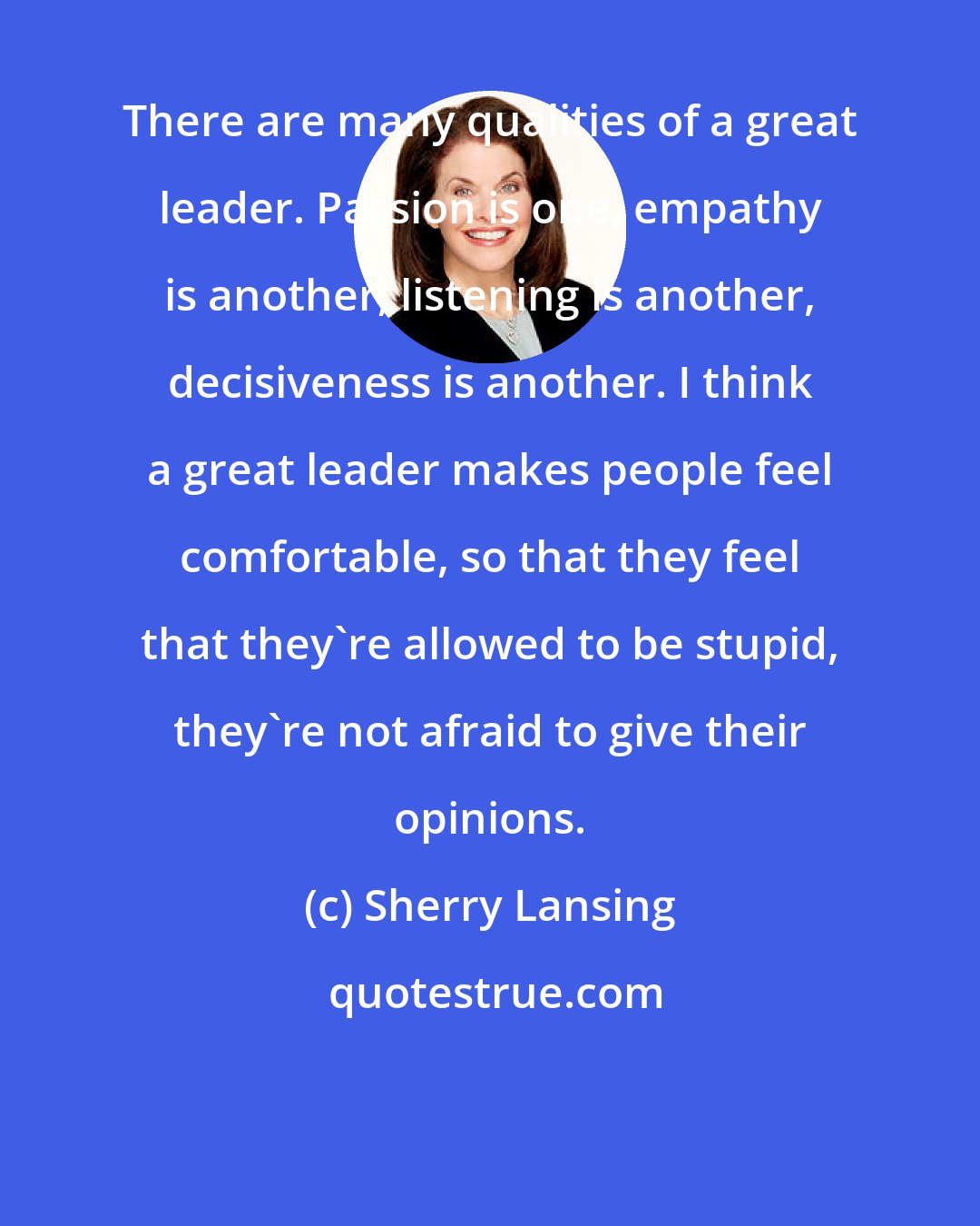 Sherry Lansing: There are many qualities of a great leader. Passion is one, empathy is another, listening is another, decisiveness is another. I think a great leader makes people feel comfortable, so that they feel that they're allowed to be stupid, they're not afraid to give their opinions.