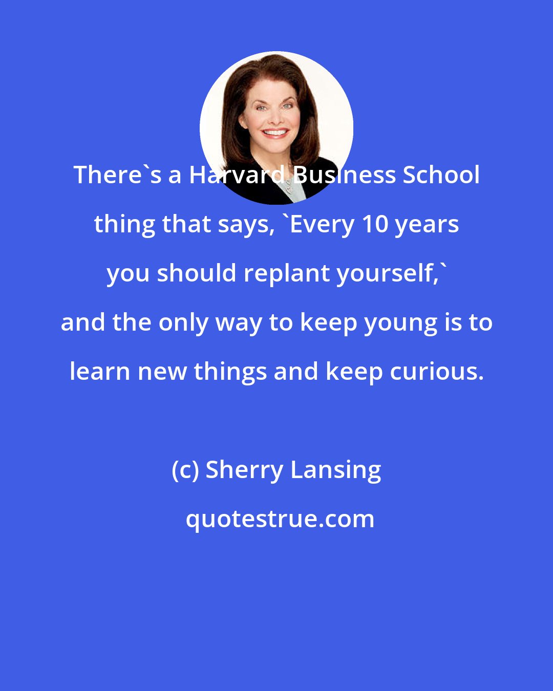 Sherry Lansing: There's a Harvard Business School thing that says, 'Every 10 years you should replant yourself,' and the only way to keep young is to learn new things and keep curious.