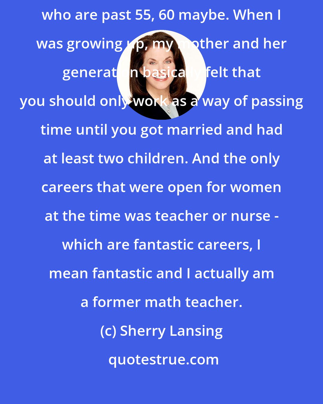 Sherry Lansing: This will sound like I grew up on another planet, except for those people who are past 55, 60 maybe. When I was growing up, my mother and her generation basically felt that you should only work as a way of passing time until you got married and had at least two children. And the only careers that were open for women at the time was teacher or nurse - which are fantastic careers, I mean fantastic and I actually am a former math teacher.