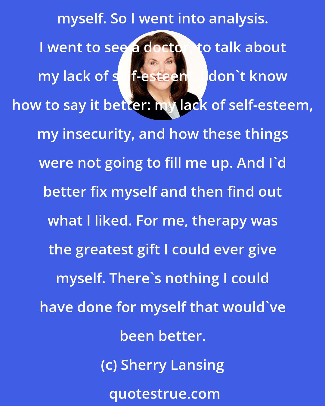 Sherry Lansing: Two things were falling apart, my personal life, my professional life. And I realized that all those things were supposed to make me happy, but nothing could fill me up except myself. So I went into analysis. I went to see a doctor, to talk about my lack of self-esteem. I don't know how to say it better: my lack of self-esteem, my insecurity, and how these things were not going to fill me up. And I'd better fix myself and then find out what I liked. For me, therapy was the greatest gift I could ever give myself. There's nothing I could have done for myself that would've been better.