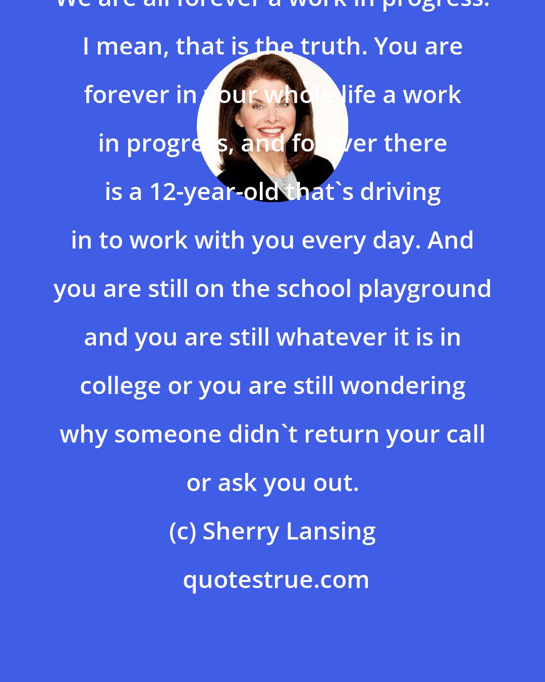 Sherry Lansing: We are all forever a work in progress. I mean, that is the truth. You are forever in your whole life a work in progress, and forever there is a 12-year-old that's driving in to work with you every day. And you are still on the school playground and you are still whatever it is in college or you are still wondering why someone didn't return your call or ask you out.