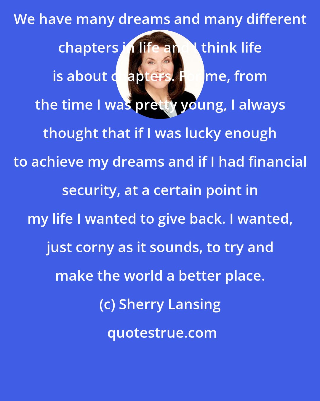 Sherry Lansing: We have many dreams and many different chapters in life and I think life is about chapters. For me, from the time I was pretty young, I always thought that if I was lucky enough to achieve my dreams and if I had financial security, at a certain point in my life I wanted to give back. I wanted, just corny as it sounds, to try and make the world a better place.