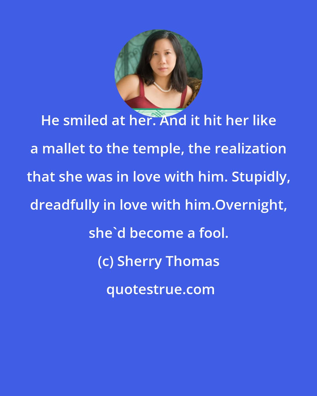 Sherry Thomas: He smiled at her. And it hit her like a mallet to the temple, the realization that she was in love with him. Stupidly, dreadfully in love with him.Overnight, she'd become a fool.