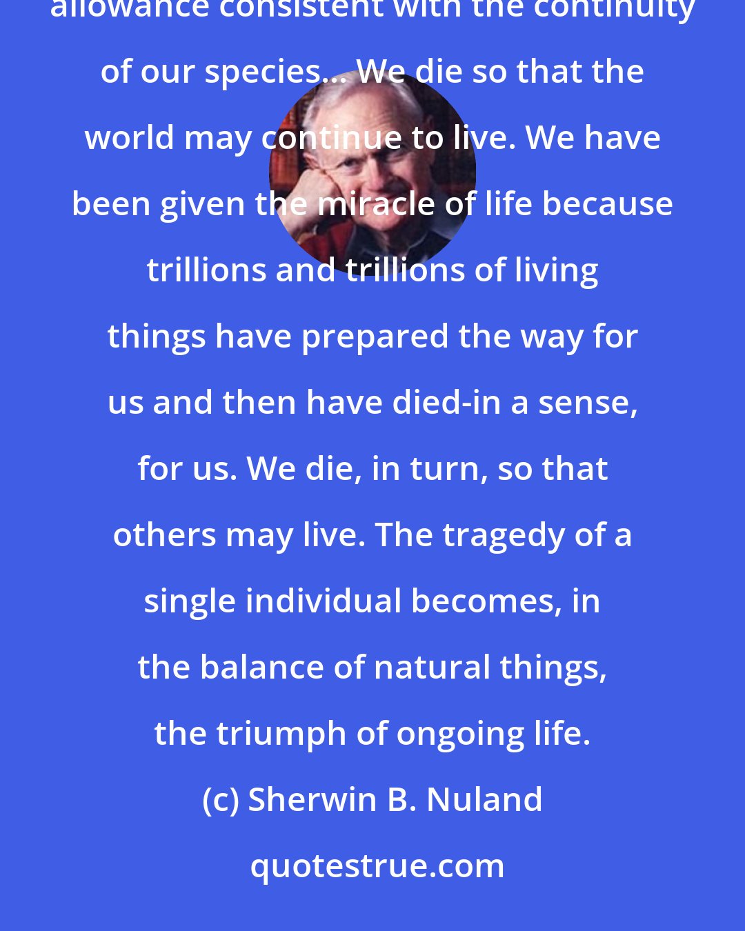 Sherwin B. Nuland: A realistic expectation also demands our acceptance that one's allotted time on earth must be limited to an allowance consistent with the continuity of our species... We die so that the world may continue to live. We have been given the miracle of life because trillions and trillions of living things have prepared the way for us and then have died-in a sense, for us. We die, in turn, so that others may live. The tragedy of a single individual becomes, in the balance of natural things, the triumph of ongoing life.