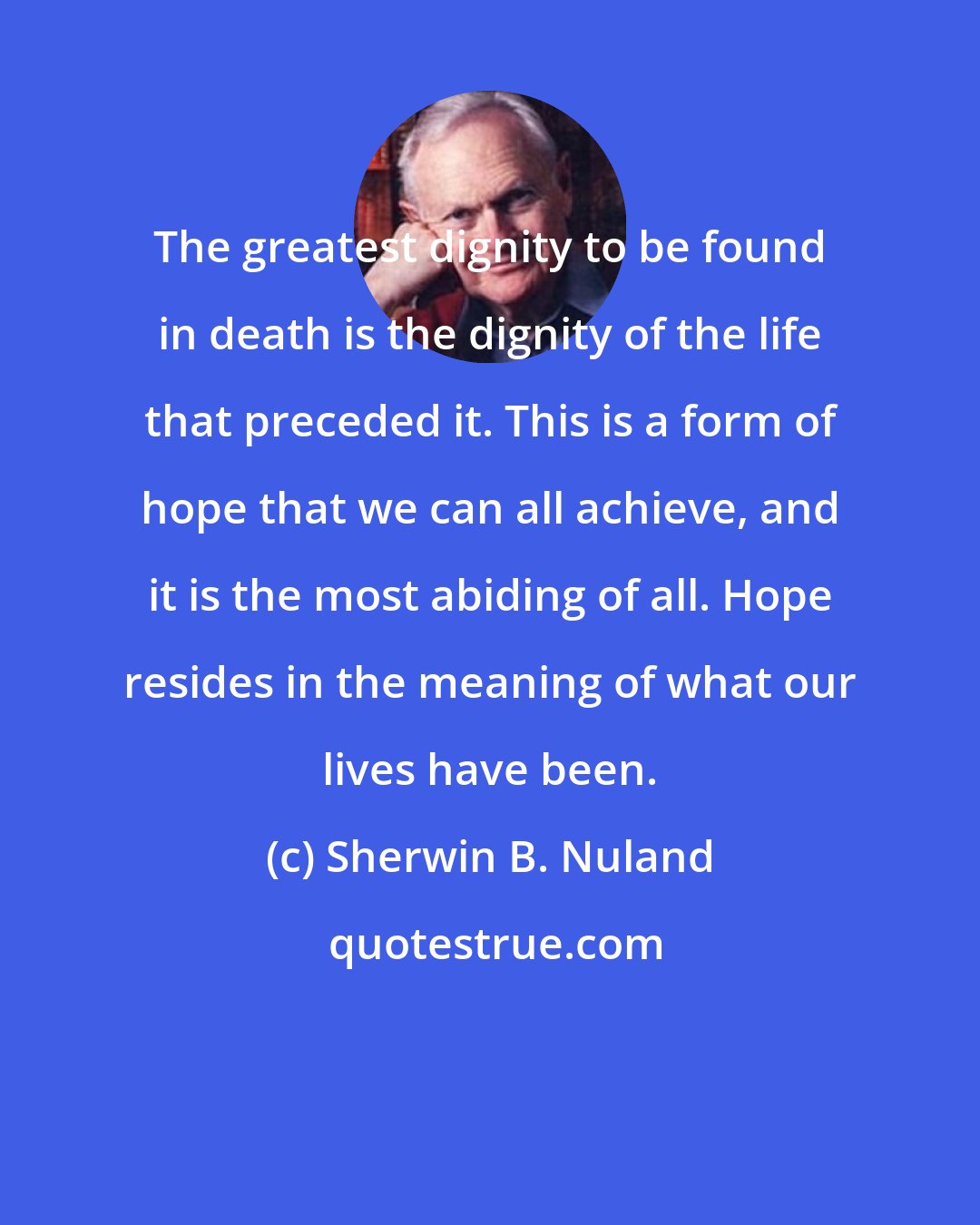 Sherwin B. Nuland: The greatest dignity to be found in death is the dignity of the life that preceded it. This is a form of hope that we can all achieve, and it is the most abiding of all. Hope resides in the meaning of what our lives have been.