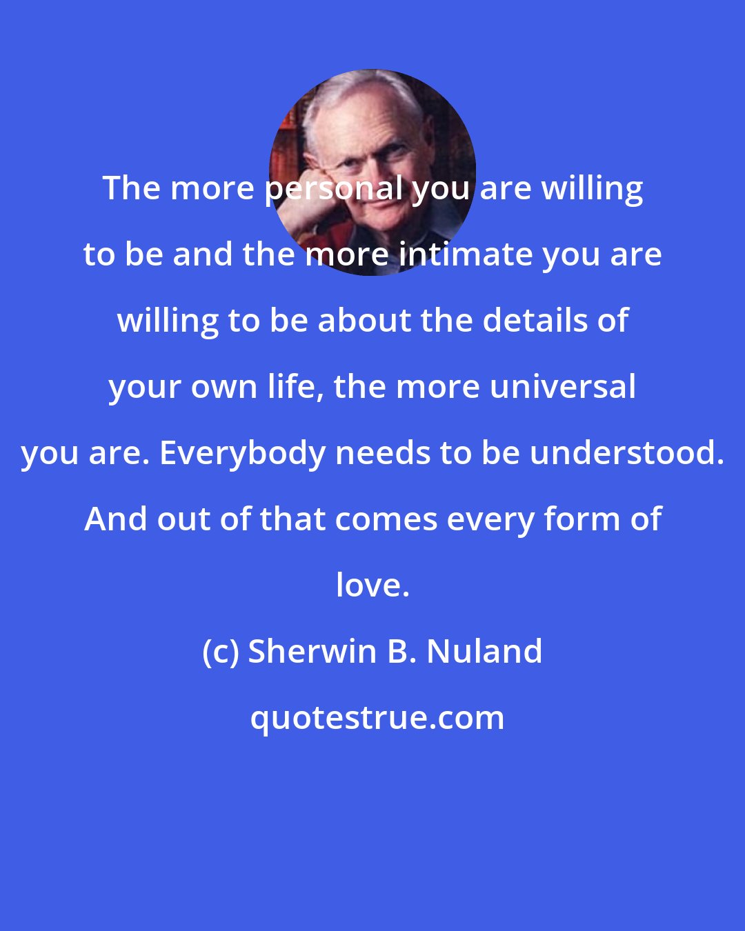 Sherwin B. Nuland: The more personal you are willing to be and the more intimate you are willing to be about the details of your own life, the more universal you are. Everybody needs to be understood. And out of that comes every form of love.