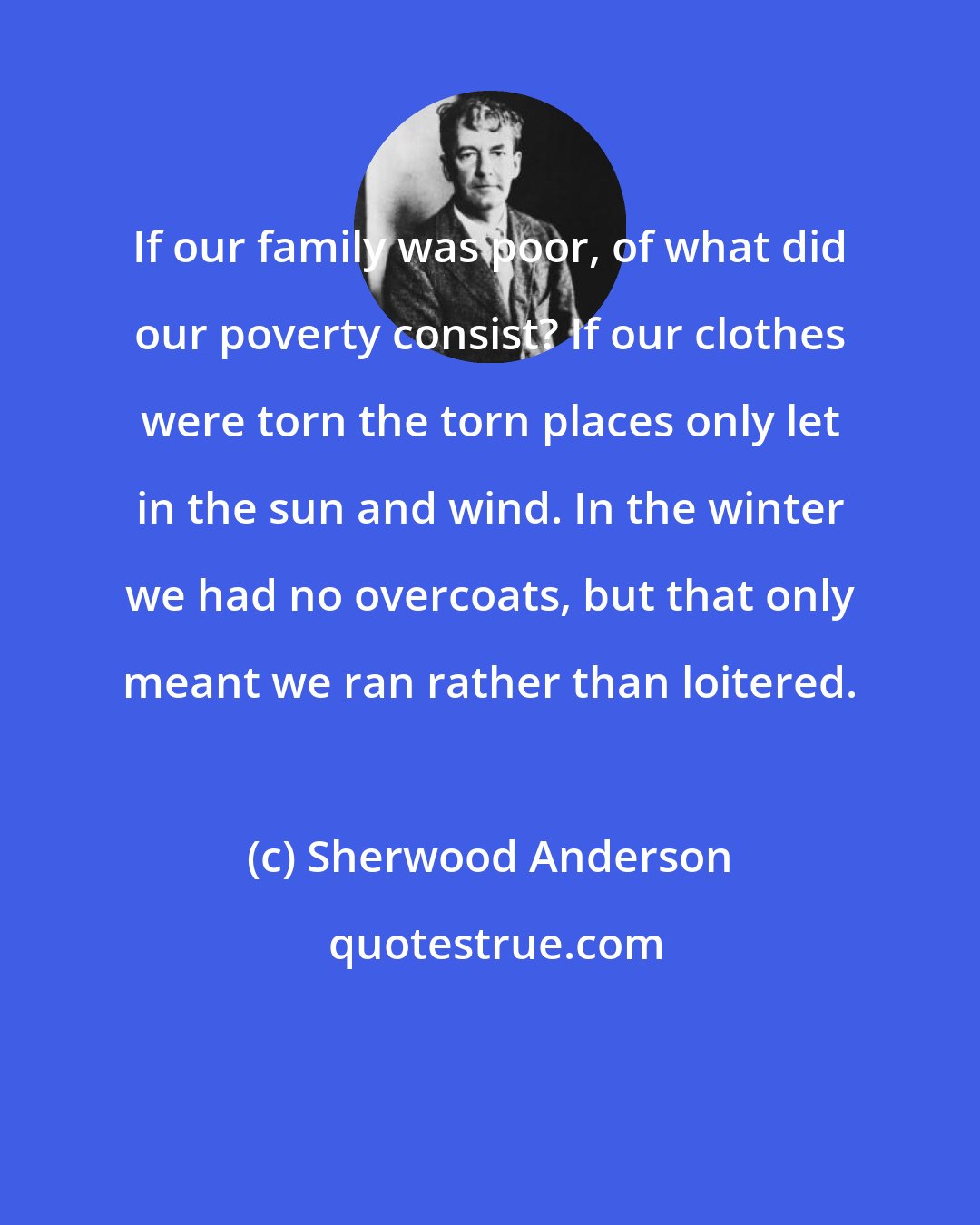 Sherwood Anderson: If our family was poor, of what did our poverty consist? If our clothes were torn the torn places only let in the sun and wind. In the winter we had no overcoats, but that only meant we ran rather than loitered.