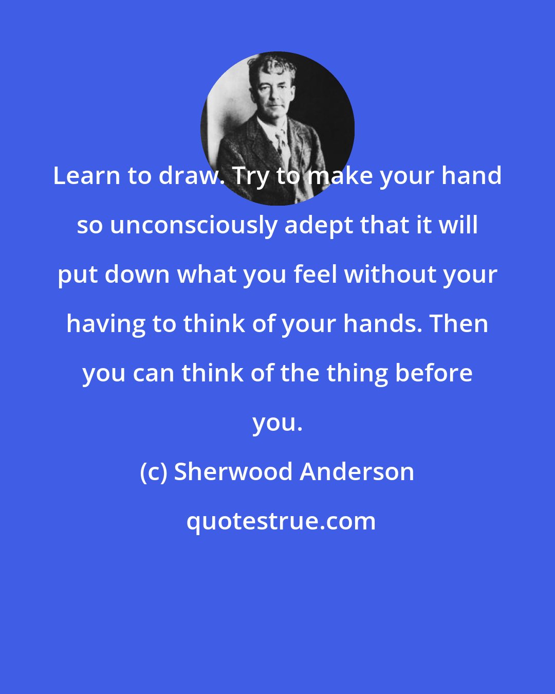 Sherwood Anderson: Learn to draw. Try to make your hand so unconsciously adept that it will put down what you feel without your having to think of your hands. Then you can think of the thing before you.