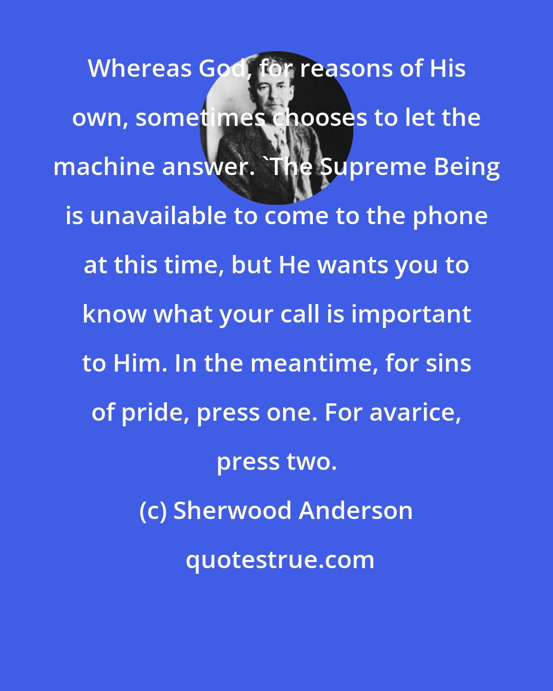 Sherwood Anderson: Whereas God, for reasons of His own, sometimes chooses to let the machine answer. 'The Supreme Being is unavailable to come to the phone at this time, but He wants you to know what your call is important to Him. In the meantime, for sins of pride, press one. For avarice, press two.