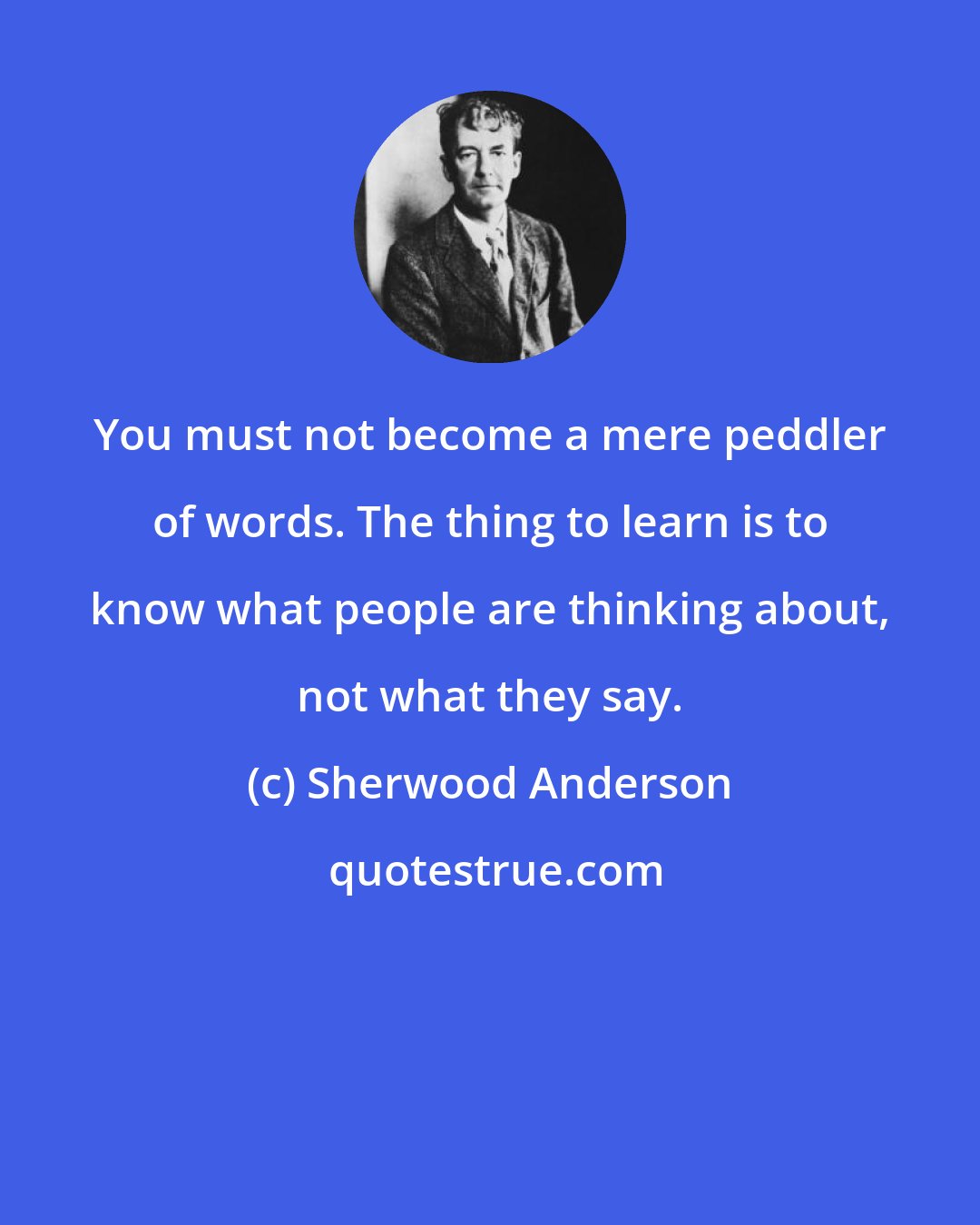 Sherwood Anderson: You must not become a mere peddler of words. The thing to learn is to know what people are thinking about, not what they say.