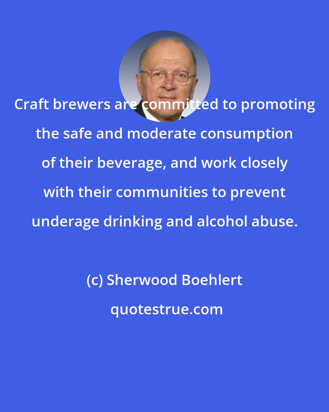 Sherwood Boehlert: Craft brewers are committed to promoting the safe and moderate consumption of their beverage, and work closely with their communities to prevent underage drinking and alcohol abuse.