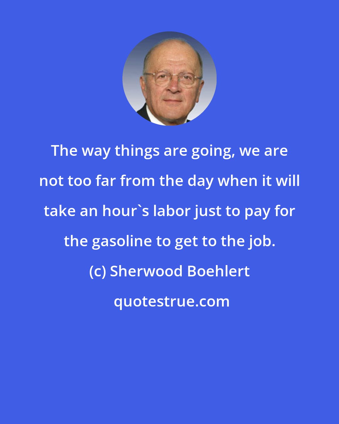 Sherwood Boehlert: The way things are going, we are not too far from the day when it will take an hour's labor just to pay for the gasoline to get to the job.