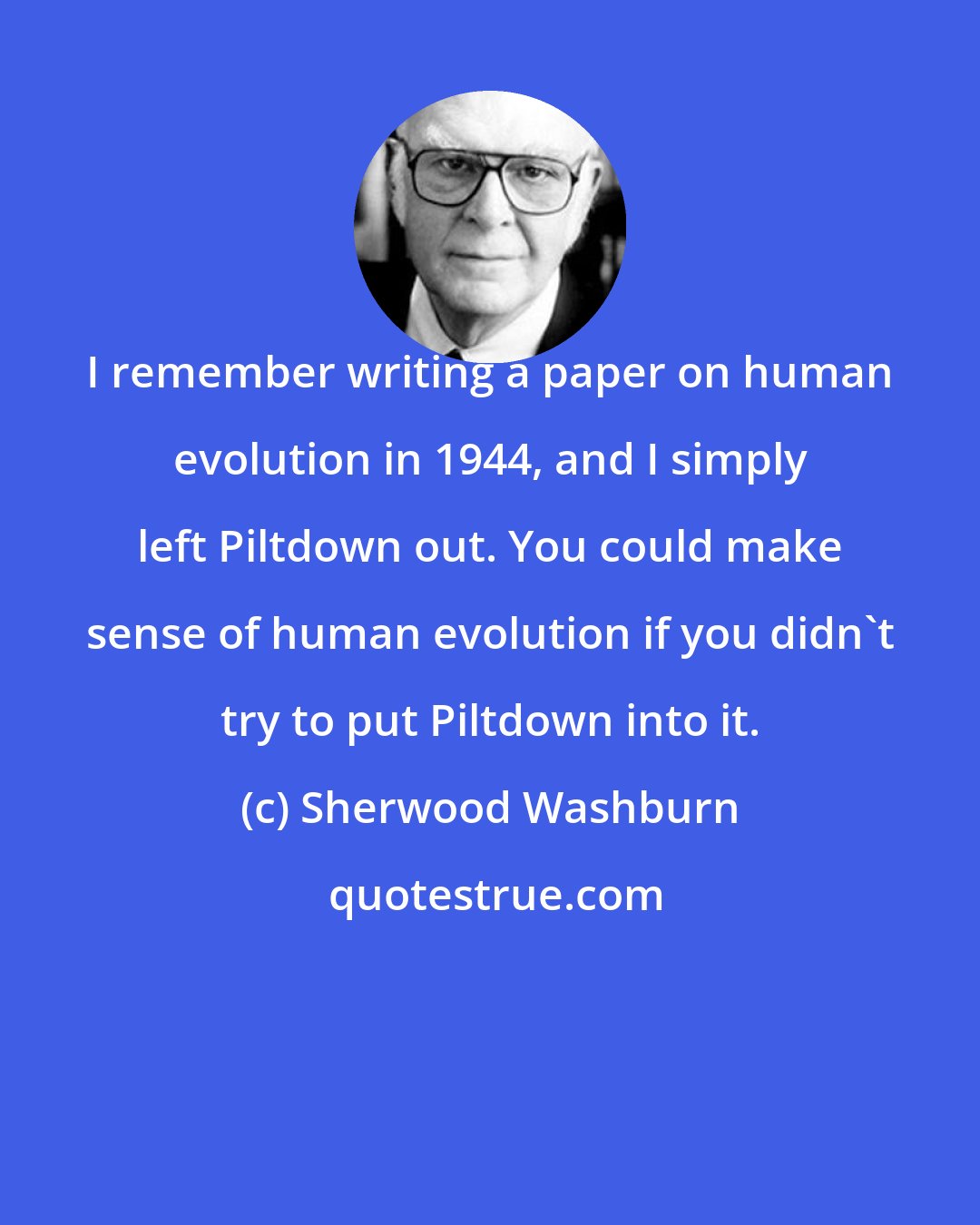Sherwood Washburn: I remember writing a paper on human evolution in 1944, and I simply left Piltdown out. You could make sense of human evolution if you didn't try to put Piltdown into it.