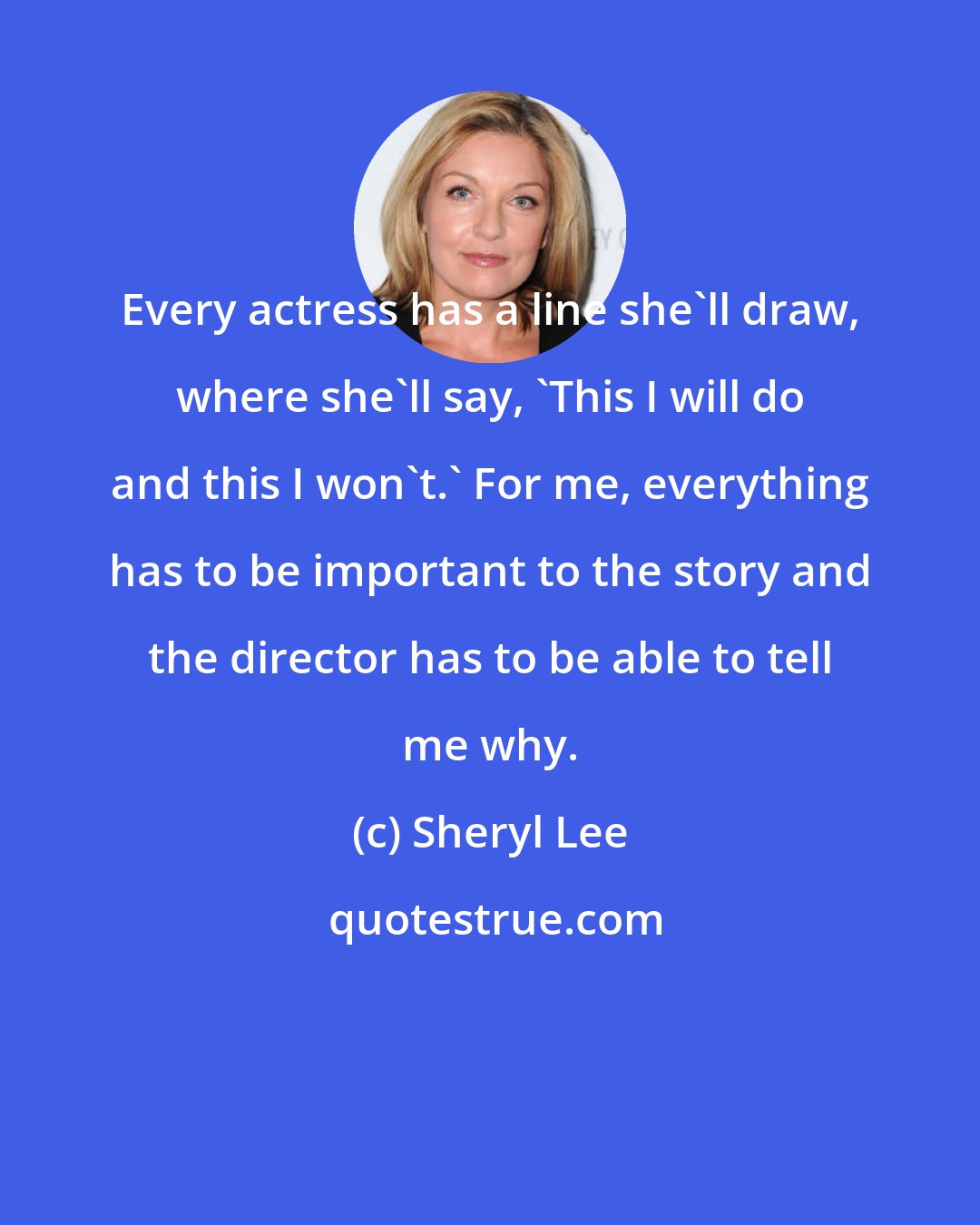 Sheryl Lee: Every actress has a line she'll draw, where she'll say, 'This I will do and this I won't.' For me, everything has to be important to the story and the director has to be able to tell me why.