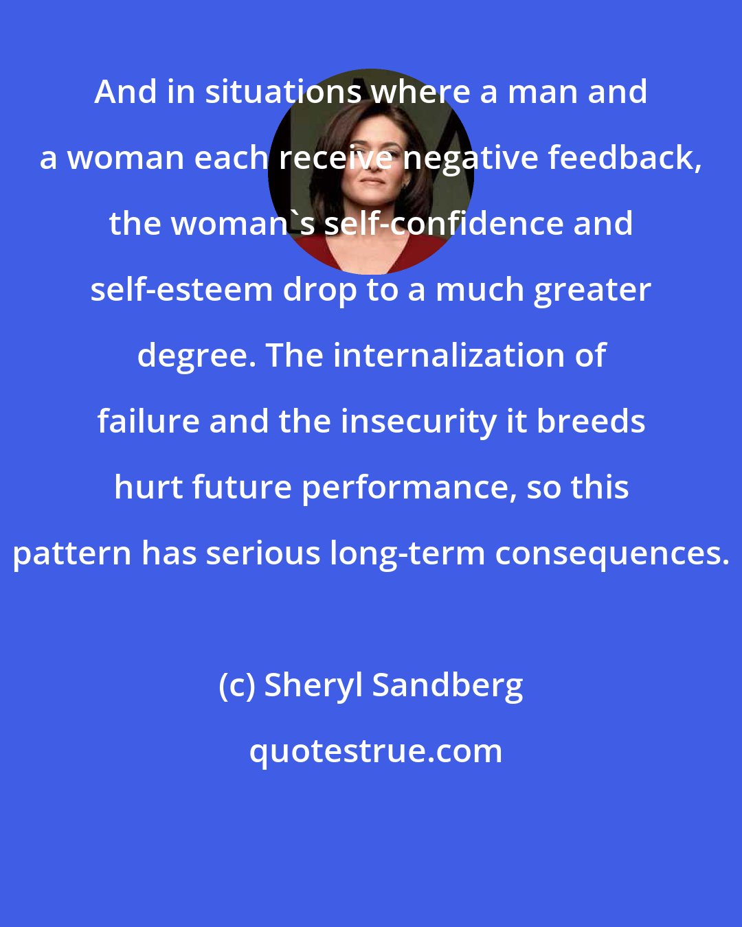 Sheryl Sandberg: And in situations where a man and a woman each receive negative feedback, the woman's self-confidence and self-esteem drop to a much greater degree. The internalization of failure and the insecurity it breeds hurt future performance, so this pattern has serious long-term consequences.