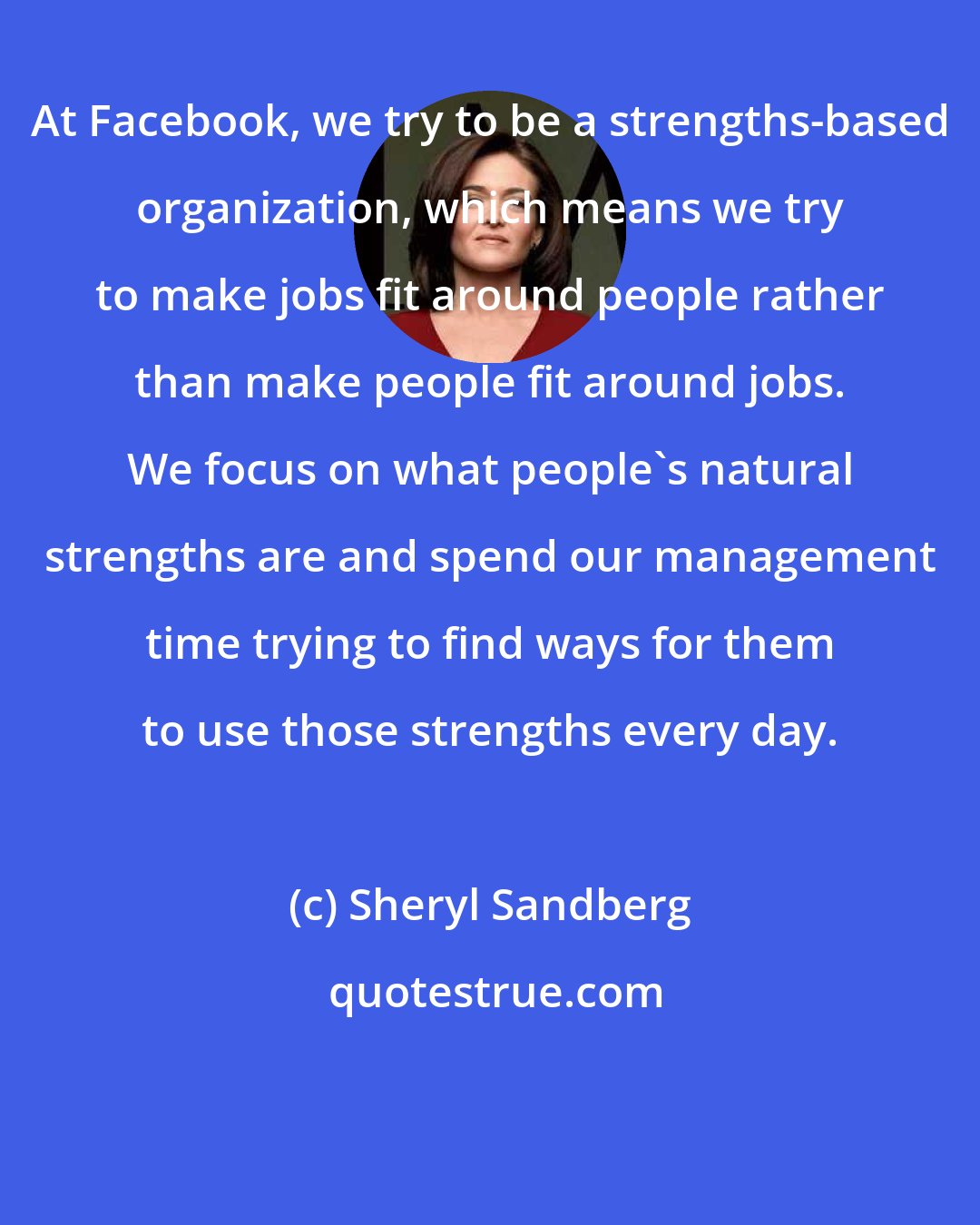 Sheryl Sandberg: At Facebook, we try to be a strengths-based organization, which means we try to make jobs fit around people rather than make people fit around jobs. We focus on what people's natural strengths are and spend our management time trying to find ways for them to use those strengths every day.