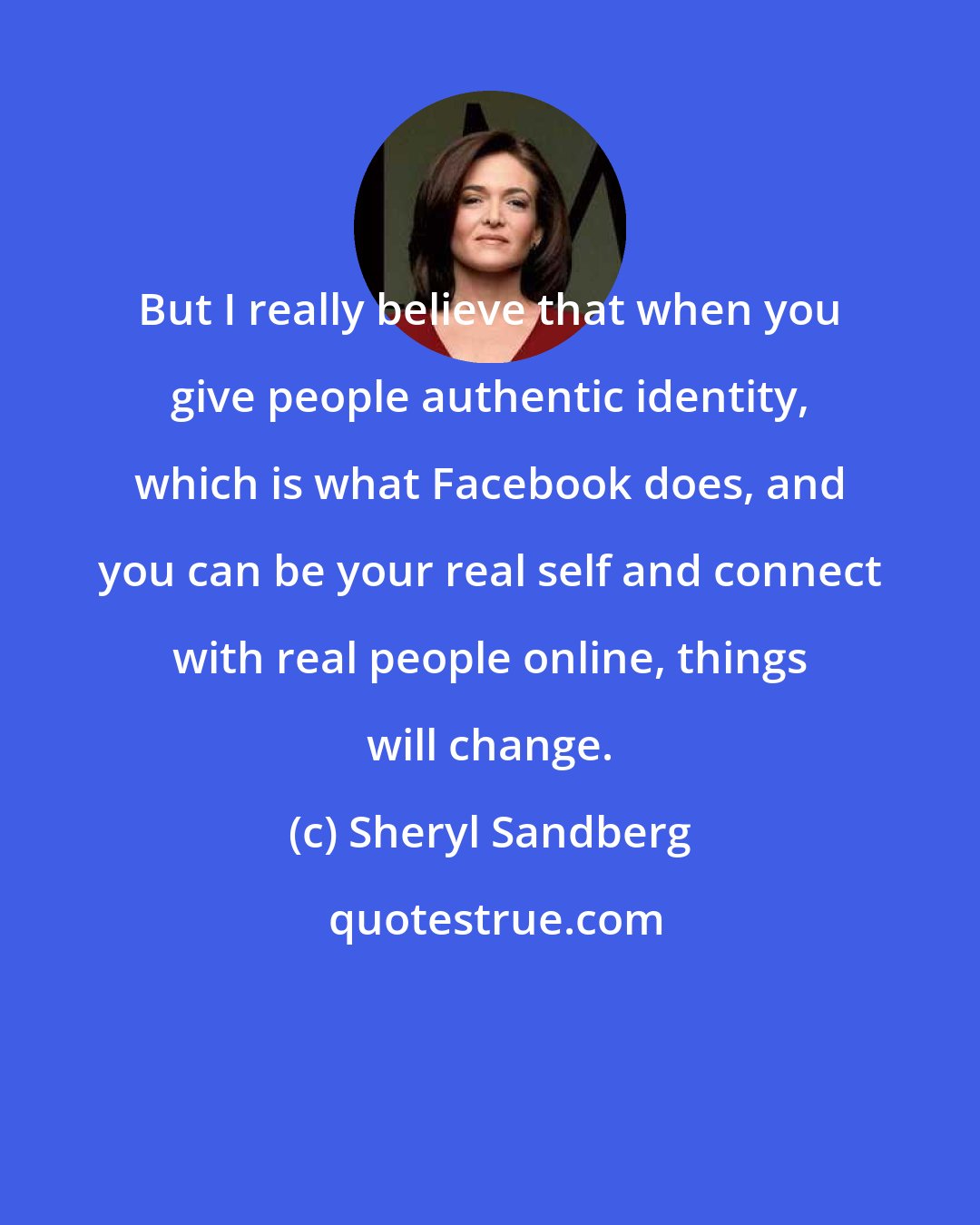 Sheryl Sandberg: But I really believe that when you give people authentic identity, which is what Facebook does, and you can be your real self and connect with real people online, things will change.