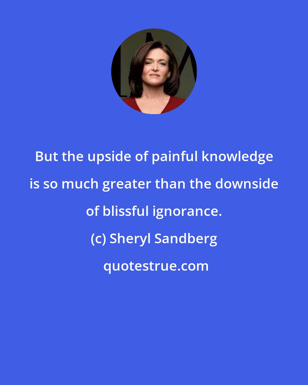 Sheryl Sandberg: But the upside of painful knowledge is so much greater than the downside of blissful ignorance.