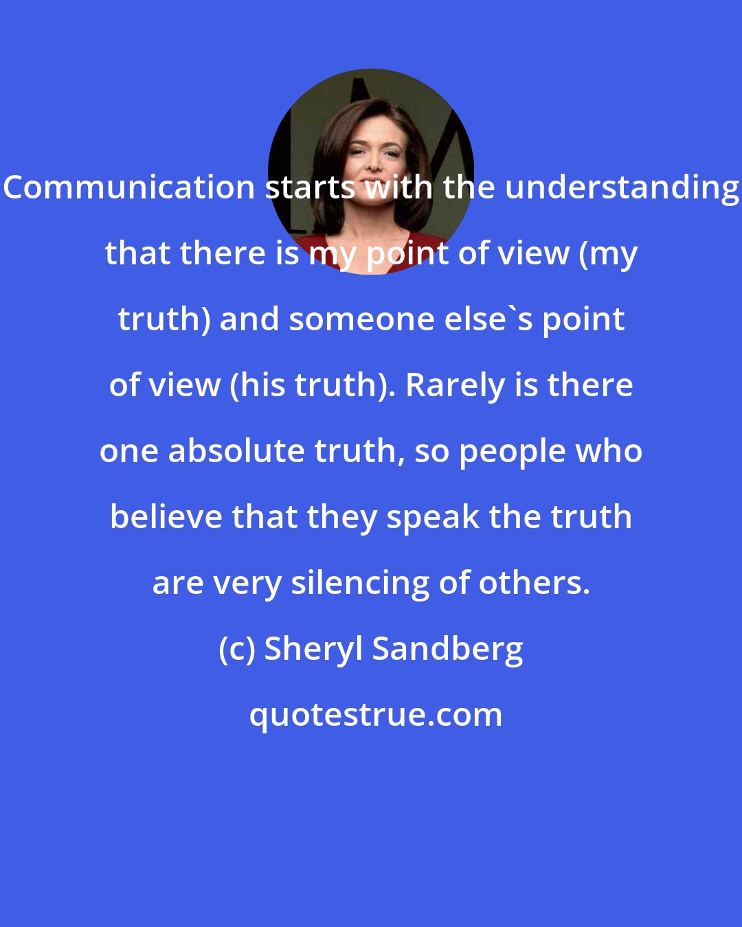 Sheryl Sandberg: Communication starts with the understanding that there is my point of view (my truth) and someone else's point of view (his truth). Rarely is there one absolute truth, so people who believe that they speak the truth are very silencing of others.