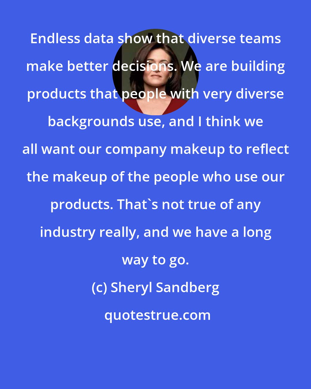 Sheryl Sandberg: Endless data show that diverse teams make better decisions. We are building products that people with very diverse backgrounds use, and I think we all want our company makeup to reflect the makeup of the people who use our products. That's not true of any industry really, and we have a long way to go.